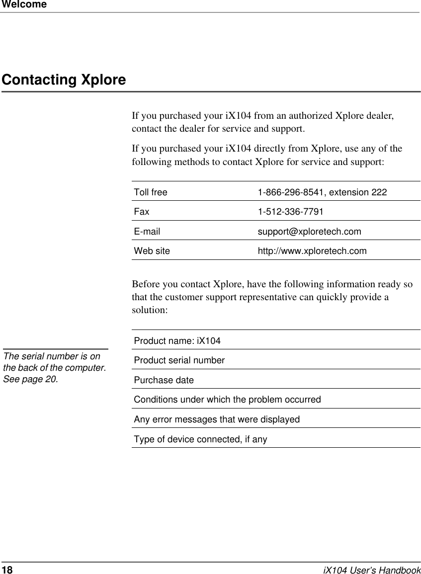 Welcome18   iX104 User’s HandbookContacting XploreIf you purchased your iX104 from an authorized Xplore dealer, contact the dealer for service and support.If you purchased your iX104 directly from Xplore, use any of the following methods to contact Xplore for service and support:Before you contact Xplore, have the following information ready so that the customer support representative can quickly provide a solution:Toll free 1-866-296-8541, extension 222Fax 1-512-336-7791E-mail support@xploretech.comWeb site http://www.xploretech.comProduct name: iX104Product serial numberPurchase dateConditions under which the problem occurredAny error messages that were displayedType of device connected, if anyThe serial number is on the back of the computer. See page 20.