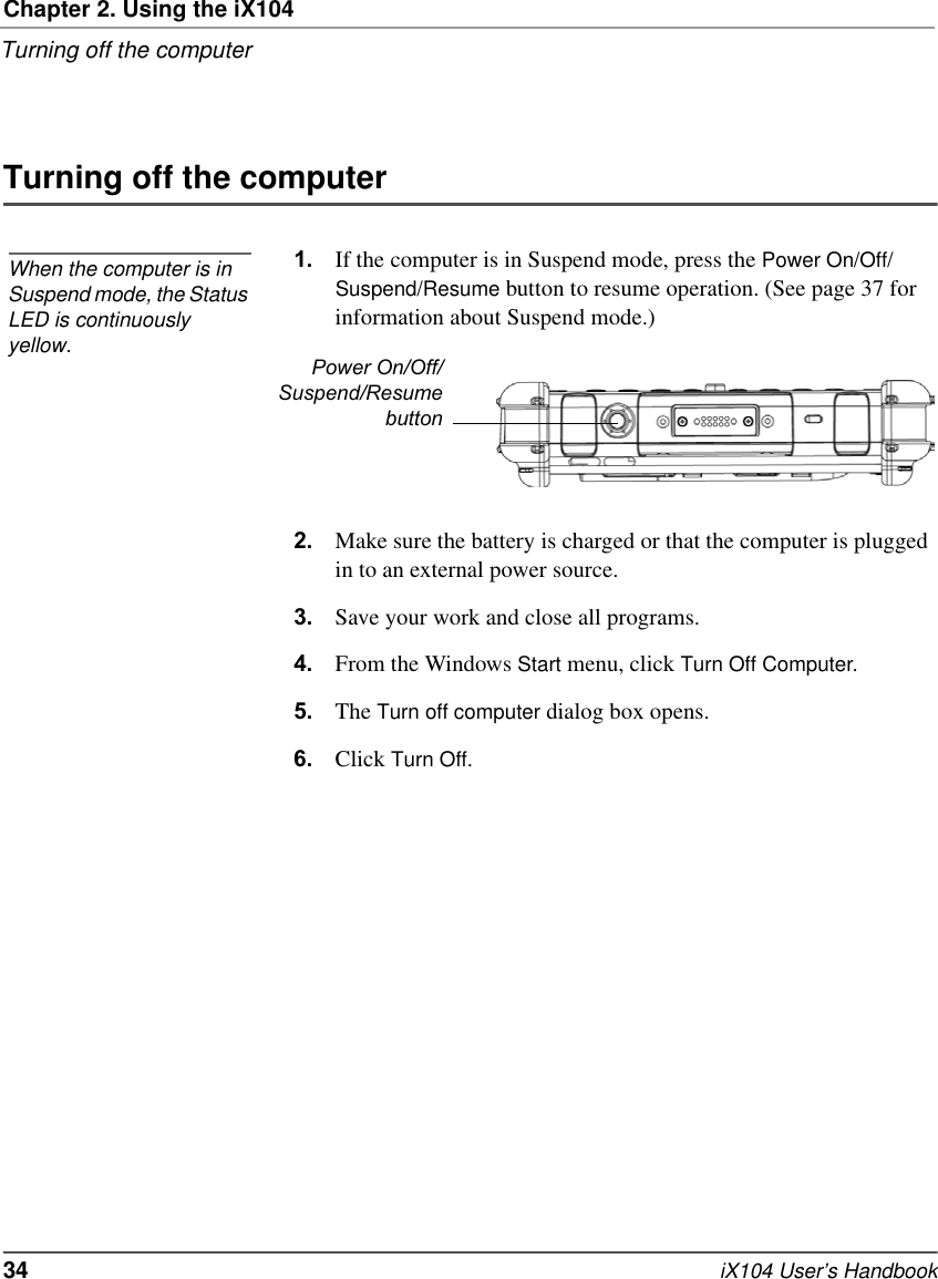 Chapter 2. Using the iX104Turning off the computer34   iX104 User’s HandbookTurning off the computer1. If the computer is in Suspend mode, press the Power On/Off/Suspend/Resume button to resume operation. (See page 37 for information about Suspend mode.)2. Make sure the battery is charged or that the computer is plugged in to an external power source.3. Save your work and close all programs.4. From the Windows Start menu, click Turn Off Computer.5. The Turn off computer dialog box opens.6. Click Turn Off.When the computer is in Suspend mode, the Status LED is continuously yellow.Power On/Off/Suspend/Resumebutton