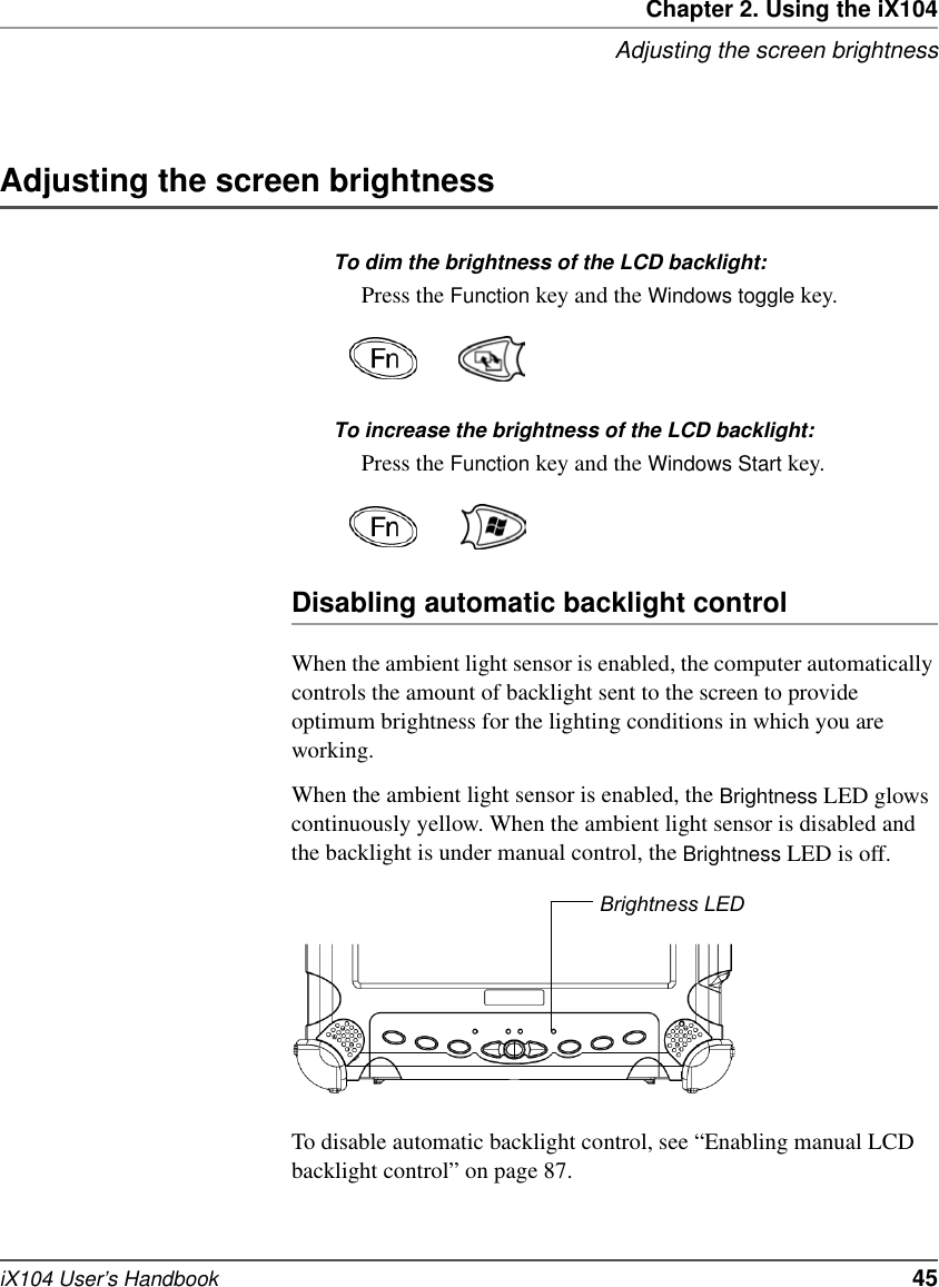 Chapter 2. Using the iX104Adjusting the screen brightnessiX104 User’s Handbook   45Adjusting the screen brightnessTo dim the brightness of the LCD backlight:Press the Function key and the Windows toggle key.To increase the brightness of the LCD backlight:Press the Function key and the Windows Start key.Disabling automatic backlight controlWhen the ambient light sensor is enabled, the computer automatically controls the amount of backlight sent to the screen to provide optimum brightness for the lighting conditions in which you are working.When the ambient light sensor is enabled, the Brightness LED glows continuously yellow. When the ambient light sensor is disabled and the backlight is under manual control, the Brightness LED is off.To disable automatic backlight control, see “Enabling manual LCD backlight control” on page 87.Brightness LED