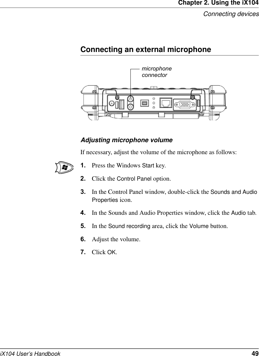 Chapter 2. Using the iX104Connecting devicesiX104 User’s Handbook   49Connecting an external microphoneAdjusting microphone volumeIf necessary, adjust the volume of the microphone as follows:1. Press the Windows Start key.2. Click the Control Panel option.3. In the Control Panel window, double-click the Sounds and Audio Properties icon.4. In the Sounds and Audio Properties window, click the Audio tab.5. In the Sound recording area, click the Volume button.6. Adjust the volume.7. Click OK.microphoneconnector