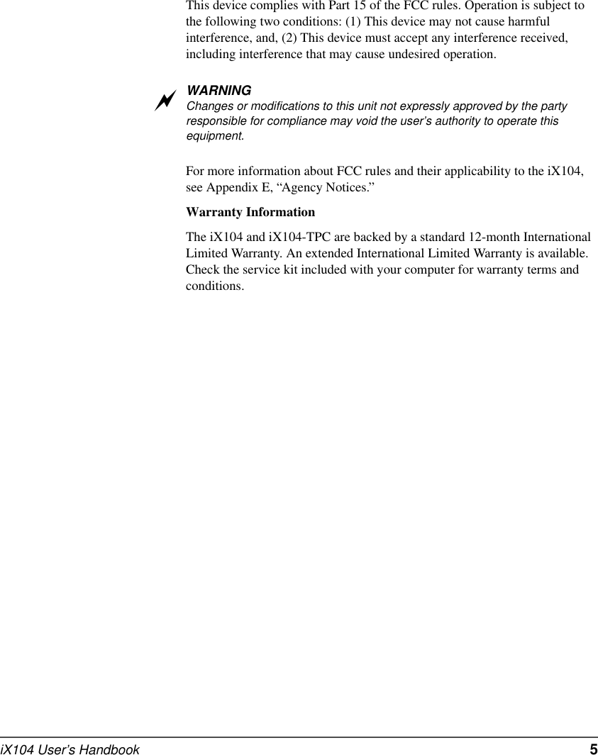 iX104 User’s Handbook   5This device complies with Part 15 of the FCC rules. Operation is subject to the following two conditions: (1) This device may not cause harmful interference, and, (2) This device must accept any interference received, including interference that may cause undesired operation.WARNINGChanges or modifications to this unit not expressly approved by the party responsible for compliance may void the user’s authority to operate this equipment. For more information about FCC rules and their applicability to the iX104, see Appendix E, “Agency Notices.” Warranty InformationThe iX104 and iX104-TPC are backed by a standard 12-month International Limited Warranty. An extended International Limited Warranty is available. Check the service kit included with your computer for warranty terms and conditions.a