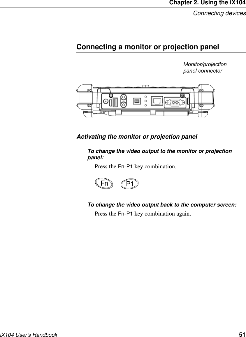 Chapter 2. Using the iX104Connecting devicesiX104 User’s Handbook   51Connecting a monitor or projection panelActivating the monitor or projection panelTo change the video output to the monitor or projection panel:Press the Fn-P1 key combination.To change the video output back to the computer screen:Press the Fn-P1 key combination again.Monitor/projection panel connector