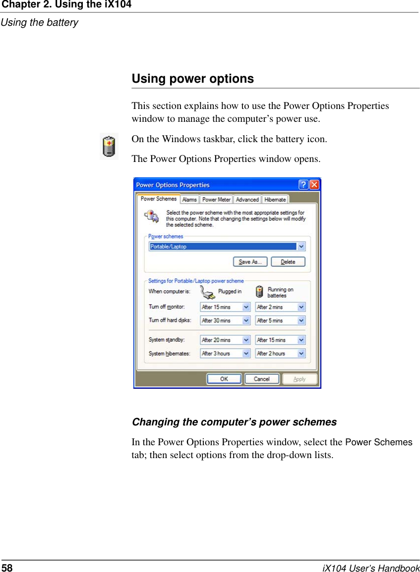 Chapter 2. Using the iX104Using the battery58   iX104 User’s HandbookUsing power optionsThis section explains how to use the Power Options Properties window to manage the computer’s power use.On the Windows taskbar, click the battery icon. The Power Options Properties window opens.Changing the computer’s power schemesIn the Power Options Properties window, select the Power Schemes tab; then select options from the drop-down lists.