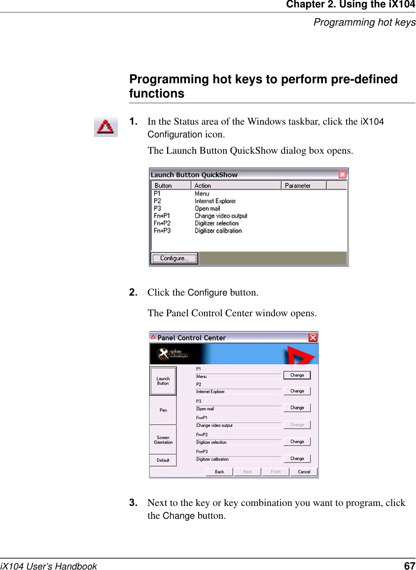 Chapter 2. Using the iX104Programming hot keysiX104 User’s Handbook   67Programming hot keys to perform pre-defined functions1. In the Status area of the Windows taskbar, click the iX104 Configuration icon.The Launch Button QuickShow dialog box opens.2. Click the Configure button.The Panel Control Center window opens.3. Next to the key or key combination you want to program, click the Change button.