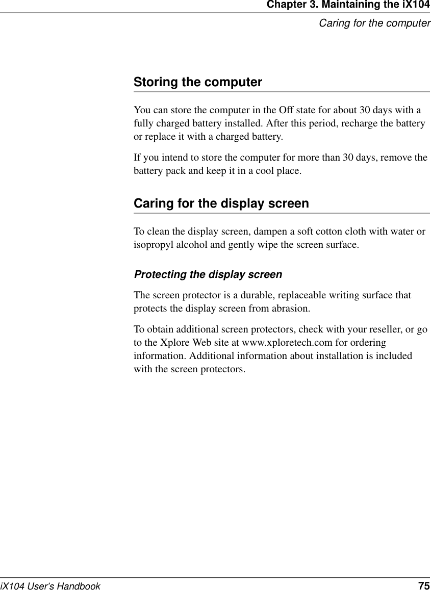 Chapter 3. Maintaining the iX104Caring for the computeriX104 User’s Handbook   75Storing the computerYou can store the computer in the Off state for about 30 days with a fully charged battery installed. After this period, recharge the battery or replace it with a charged battery.If you intend to store the computer for more than 30 days, remove the battery pack and keep it in a cool place.Caring for the display screenTo clean the display screen, dampen a soft cotton cloth with water or isopropyl alcohol and gently wipe the screen surface.Protecting the display screenThe screen protector is a durable, replaceable writing surface that protects the display screen from abrasion.To obtain additional screen protectors, check with your reseller, or go to the Xplore Web site at www.xploretech.com for ordering information. Additional information about installation is included with the screen protectors.