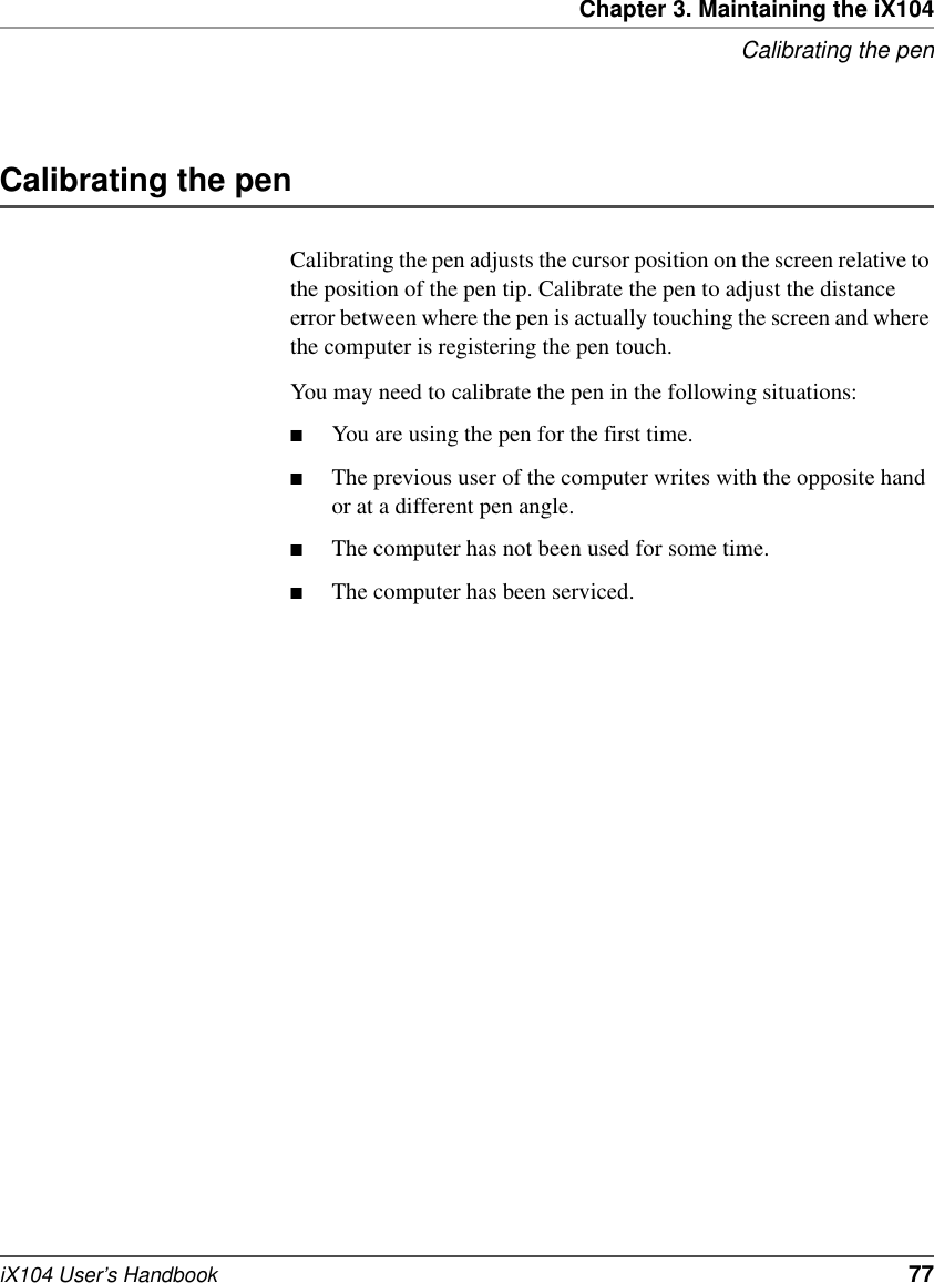 Chapter 3. Maintaining the iX104Calibrating the peniX104 User’s Handbook   77Calibrating the penCalibrating the pen adjusts the cursor position on the screen relative to the position of the pen tip. Calibrate the pen to adjust the distance error between where the pen is actually touching the screen and where the computer is registering the pen touch.You may need to calibrate the pen in the following situations:■You are using the pen for the first time.■The previous user of the computer writes with the opposite hand or at a different pen angle.■The computer has not been used for some time.■The computer has been serviced.