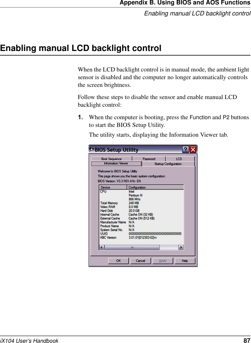 Appendix B. Using BIOS and AOS FunctionsEnabling manual LCD backlight controliX104 User’s Handbook   87Enabling manual LCD backlight controlWhen the LCD backlight control is in manual mode, the ambient light sensor is disabled and the computer no longer automatically controls the screen brightness.Follow these steps to disable the sensor and enable manual LCD backlight control:1. When the computer is booting, press the Function and P2 buttons to start the BIOS Setup Utility.The utility starts, displaying the Information Viewer tab.