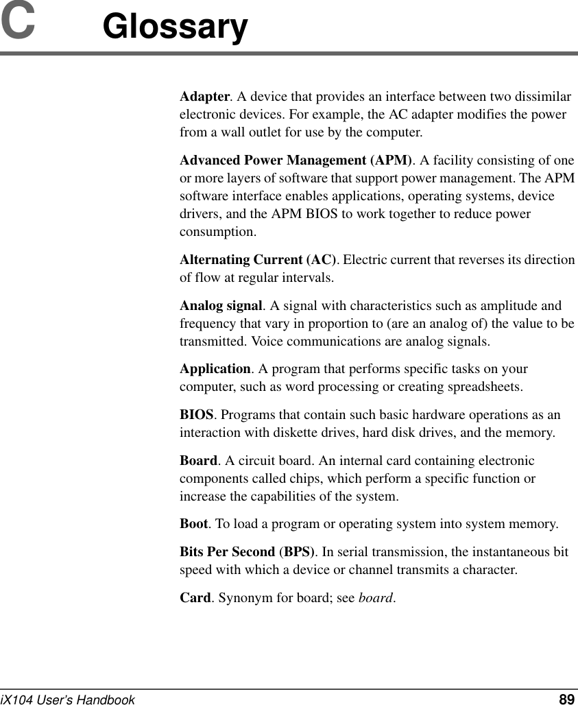 iX104 User’s Handbook   89CGlossaryAdapter. A device that provides an interface between two dissimilar electronic devices. For example, the AC adapter modifies the power from a wall outlet for use by the computer.Advanced Power Management (APM). A facility consisting of one or more layers of software that support power management. The APM software interface enables applications, operating systems, device drivers, and the APM BIOS to work together to reduce power consumption.Alternating Current (AC). Electric current that reverses its direction of flow at regular intervals.Analog signal. A signal with characteristics such as amplitude and frequency that vary in proportion to (are an analog of) the value to be transmitted. Voice communications are analog signals.Application. A program that performs specific tasks on your computer, such as word processing or creating spreadsheets.BIOS. Programs that contain such basic hardware operations as an interaction with diskette drives, hard disk drives, and the memory.Board. A circuit board. An internal card containing electronic components called chips, which perform a specific function or increase the capabilities of the system.Boot. To load a program or operating system into system memory.Bits Per Second (BPS). In serial transmission, the instantaneous bit speed with which a device or channel transmits a character.Card. Synonym for board; see board.