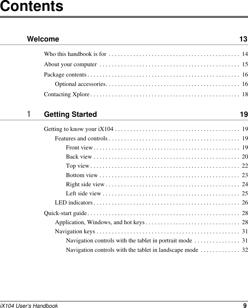 iX104 User’s Handbook   9ContentsWelcome  13Who this handbook is for  . . . . . . . . . . . . . . . . . . . . . . . . . . . . . . . . . . . . . . . . . . .  14About your computer  . . . . . . . . . . . . . . . . . . . . . . . . . . . . . . . . . . . . . . . . . . . . . .  15Package contents . . . . . . . . . . . . . . . . . . . . . . . . . . . . . . . . . . . . . . . . . . . . . . . . . .  16Optional accessories. . . . . . . . . . . . . . . . . . . . . . . . . . . . . . . . . . . . . . . . . . . .  16Contacting Xplore . . . . . . . . . . . . . . . . . . . . . . . . . . . . . . . . . . . . . . . . . . . . . . . . .  181Getting Started  19Getting to know your iX104 . . . . . . . . . . . . . . . . . . . . . . . . . . . . . . . . . . . . . . . . .  19Features and controls . . . . . . . . . . . . . . . . . . . . . . . . . . . . . . . . . . . . . . . . . . .  19Front view. . . . . . . . . . . . . . . . . . . . . . . . . . . . . . . . . . . . . . . . . . . . . . . .  19Back view . . . . . . . . . . . . . . . . . . . . . . . . . . . . . . . . . . . . . . . . . . . . . . . .  20Top view . . . . . . . . . . . . . . . . . . . . . . . . . . . . . . . . . . . . . . . . . . . . . . . . .  22Bottom view . . . . . . . . . . . . . . . . . . . . . . . . . . . . . . . . . . . . . . . . . . . . . .  23Right side view . . . . . . . . . . . . . . . . . . . . . . . . . . . . . . . . . . . . . . . . . . . .  24Left side view . . . . . . . . . . . . . . . . . . . . . . . . . . . . . . . . . . . . . . . . . . . . .  25LED indicators. . . . . . . . . . . . . . . . . . . . . . . . . . . . . . . . . . . . . . . . . . . . . . . .  26Quick-start guide. . . . . . . . . . . . . . . . . . . . . . . . . . . . . . . . . . . . . . . . . . . . . . . . . .  28Application, Windows, and hot keys . . . . . . . . . . . . . . . . . . . . . . . . . . . . . . .  28Navigation keys . . . . . . . . . . . . . . . . . . . . . . . . . . . . . . . . . . . . . . . . . . . . . . .  31Navigation controls with the tablet in portrait mode  . . . . . . . . . . . . . . .  31Navigation controls with the tablet in landscape mode . . . . . . . . . . . . .  32