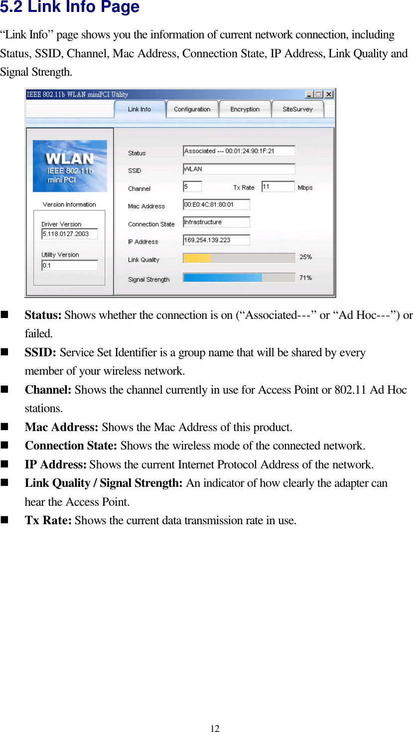  12 5.2 Link Info Page “Link Info” page shows you the information of current network connection, including Status, SSID, Channel, Mac Address, Connection State, IP Address, Link Quality and Signal Strength.  n Status: Shows whether the connection is on (“Associated---” or “Ad Hoc---”) or failed. n SSID: Service Set Identifier is a group name that will be shared by every member of your wireless network.   n Channel: Shows the channel currently in use for Access Point or 802.11 Ad Hoc stations.   n Mac Address: Shows the Mac Address of this product. n Connection State: Shows the wireless mode of the connected network. n IP Address: Shows the current Internet Protocol Address of the network. n Link Quality / Signal Strength: An indicator of how clearly the adapter can hear the Access Point. n Tx Rate: Shows the current data transmission rate in use.   