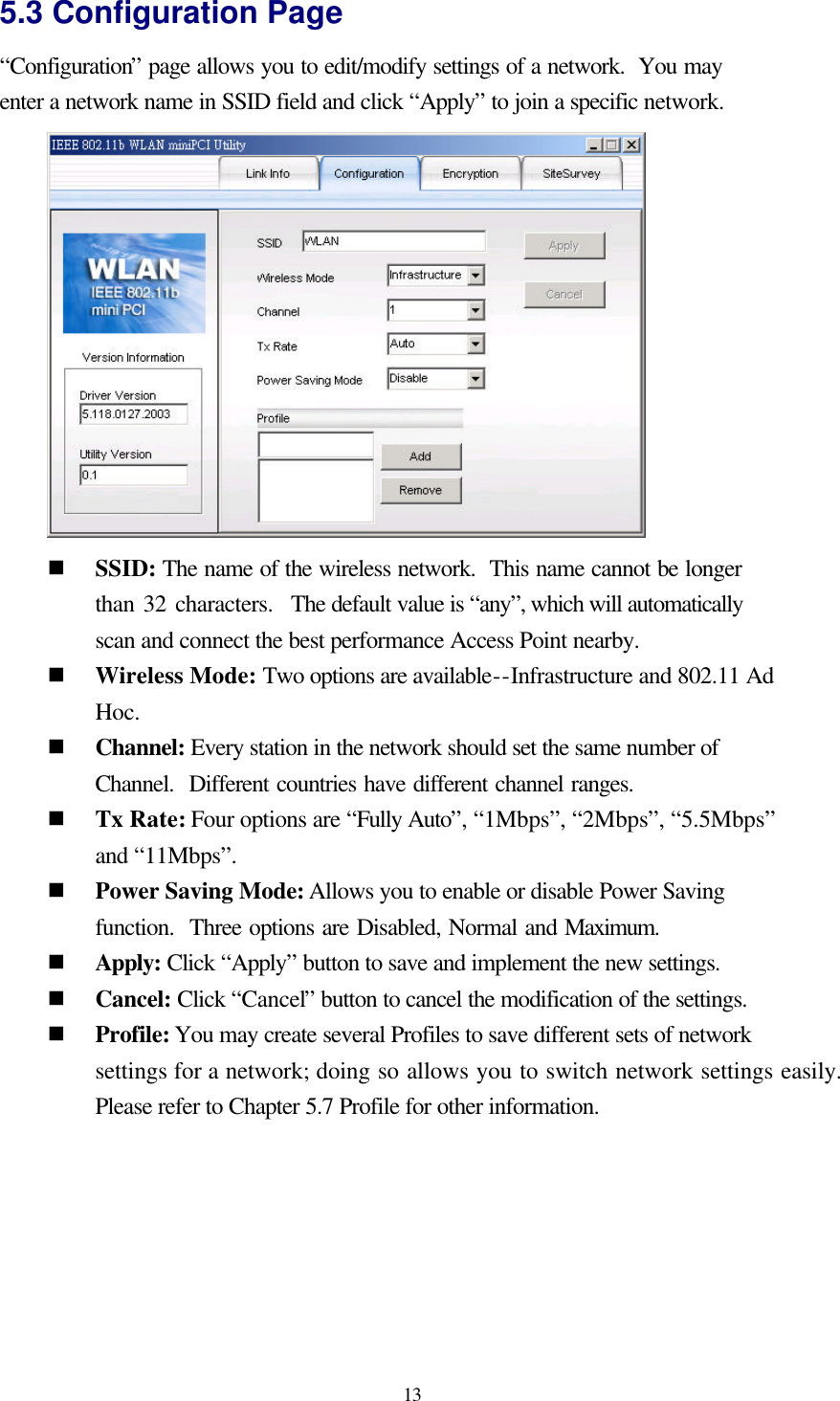  13 5.3 Configuration Page “Configuration” page allows you to edit/modify settings of a network.  You may enter a network name in SSID field and click “Apply” to join a specific network.  n SSID: The name of the wireless network.  This name cannot be longer than 32 characters.  The default value is “any”, which will automatically scan and connect the best performance Access Point nearby. n Wireless Mode: Two options are available--Infrastructure and 802.11 Ad Hoc. n Channel: Every station in the network should set the same number of Channel.  Different countries have different channel ranges. n Tx Rate: Four options are “Fully Auto”, “1Mbps”, “2Mbps”, “5.5Mbps” and “11Mbps”. n Power Saving Mode: Allows you to enable or disable Power Saving function.  Three options are Disabled, Normal and Maximum. n Apply: Click “Apply” button to save and implement the new settings. n Cancel: Click “Cancel” button to cancel the modification of the settings. n Profile: You may create several Profiles to save different sets of network settings for a network; doing so allows you to switch network settings easily.  Please refer to Chapter 5.7 Profile for other information.  