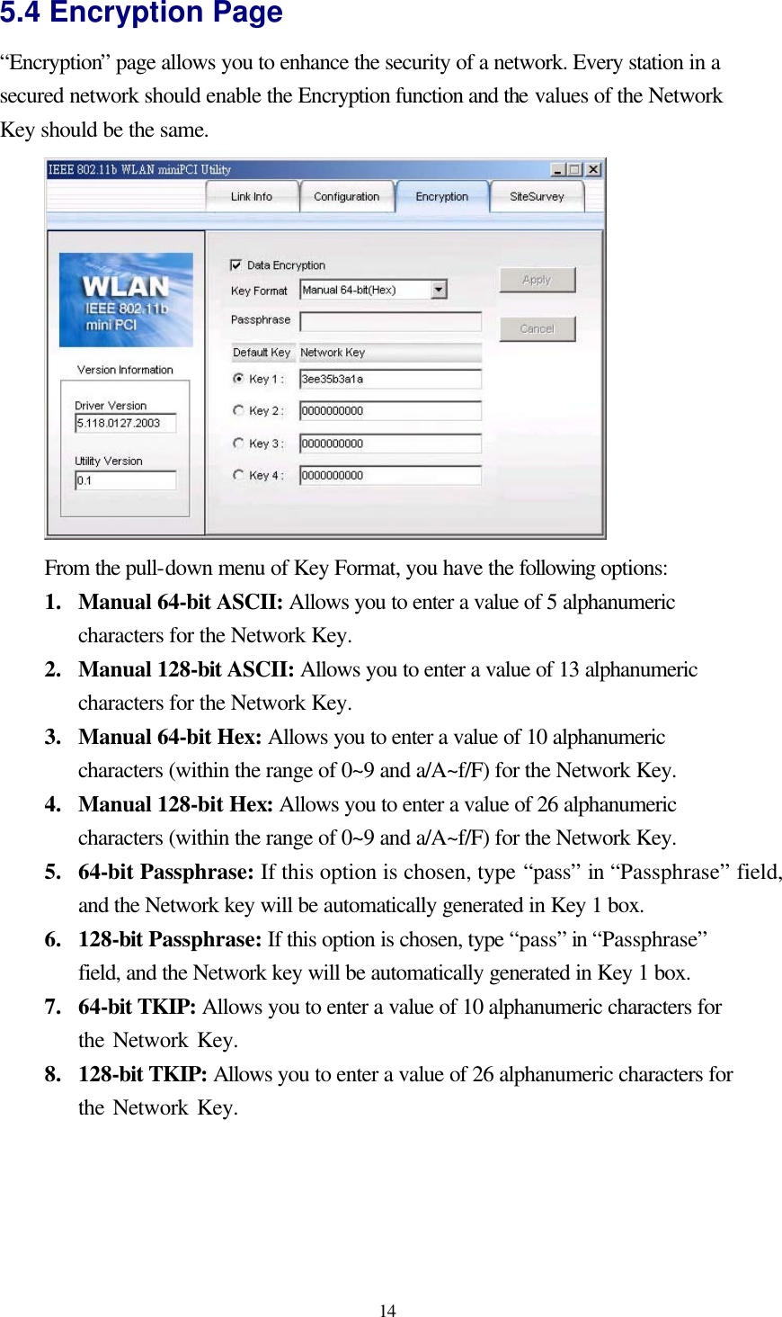  14 5.4 Encryption Page “Encryption” page allows you to enhance the security of a network. Every station in a secured network should enable the Encryption function and the values of the Network Key should be the same.  From the pull-down menu of Key Format, you have the following options: 1.  Manual 64-bit ASCII: Allows you to enter a value of 5 alphanumeric characters for the Network Key. 2.  Manual 128-bit ASCII: Allows you to enter a value of 13 alphanumeric characters for the Network Key. 3.  Manual 64-bit Hex: Allows you to enter a value of 10 alphanumeric characters (within the range of 0~9 and a/A~f/F) for the Network Key. 4.  Manual 128-bit Hex: Allows you to enter a value of 26 alphanumeric characters (within the range of 0~9 and a/A~f/F) for the Network Key. 5.  64-bit Passphrase: If this option is chosen, type “pass” in “Passphrase” field, and the Network key will be automatically generated in Key 1 box. 6.  128-bit Passphrase: If this option is chosen, type “pass” in “Passphrase” field, and the Network key will be automatically generated in Key 1 box. 7.  64-bit TKIP: Allows you to enter a value of 10 alphanumeric characters for the Network Key.   8.  128-bit TKIP: Allows you to enter a value of 26 alphanumeric characters for the Network Key.    