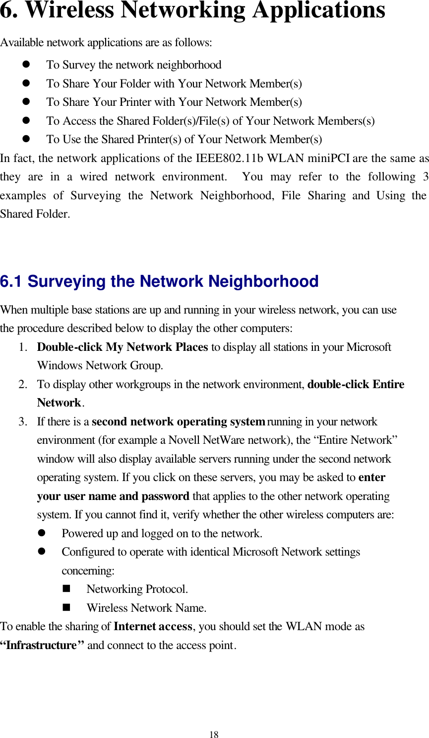  18 6. Wireless Networking Applications   Available network applications are as follows:   l To Survey the network neighborhood l To Share Your Folder with Your Network Member(s) l To Share Your Printer with Your Network Member(s) l To Access the Shared Folder(s)/File(s) of Your Network Members(s) l To Use the Shared Printer(s) of Your Network Member(s) In fact, the network applications of the IEEE802.11b WLAN miniPCI are the same as they are in a wired network environment.  You may refer to the following 3 examples of Surveying the Network Neighborhood, File Sharing and Using the Shared Folder.   6.1 Surveying the Network Neighborhood When multiple base stations are up and running in your wireless network, you can use the procedure described below to display the other computers: 1.  Double-click My Network Places to display all stations in your Microsoft Windows Network Group. 2.  To display other workgroups in the network environment, double-click Entire Network. 3.  If there is a second network operating system running in your network environment (for example a Novell NetWare network), the “Entire Network” window will also display available servers running under the second network operating system. If you click on these servers, you may be asked to enter your user name and password that applies to the other network operating system. If you cannot find it, verify whether the other wireless computers are: l Powered up and logged on to the network. l Configured to operate with identical Microsoft Network settings concerning: n Networking Protocol. n Wireless Network Name. To enable the sharing of Internet access, you should set the WLAN mode as “Infrastructure” and connect to the access point.   