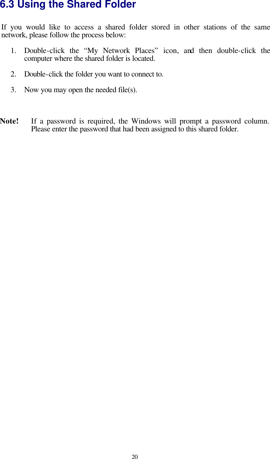  20 6.3 Using the Shared Folder If you would like to access a shared folder stored in other stations of the  same network, please follow the process below: 1.  Double-click the “My Network Places” icon, and then double-click the computer where the shared folder is located. 2.  Double-click the folder you want to connect to. 3.  Now you may open the needed file(s).  Note!    If a password is required, the Windows will prompt a password column. Please enter the password that had been assigned to this shared folder.    