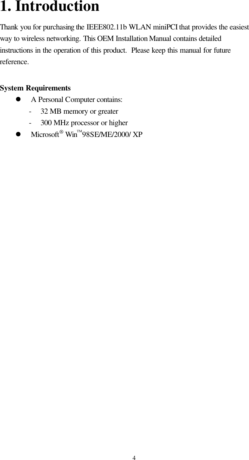  41. Introduction Thank you for purchasing the IEEE802.11b WLAN miniPCI that provides the easiest way to wireless networking. This OEM Installation Manual contains detailed instructions in the operation of this product.  Please keep this manual for future reference.   System Requirements l A Personal Computer contains: - 32 MB memory or greater - 300 MHz processor or higher l Microsoft® Win™98SE/ME/2000/ XP  