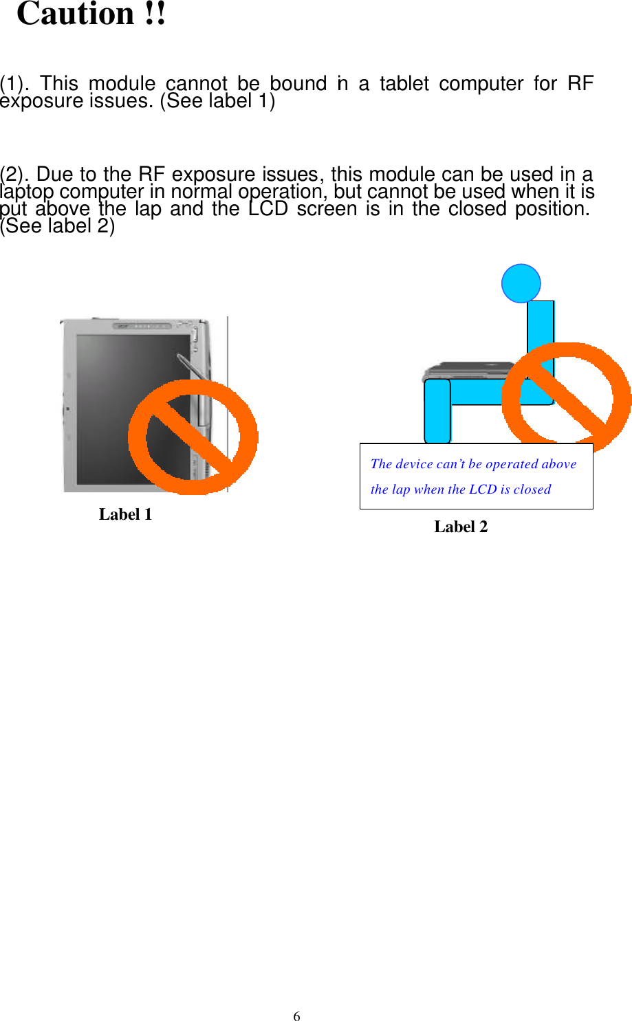  6 Caution !!  (1). This module cannot be bound in a tablet computer for RF exposure issues. (See label 1)  (2). Due to the RF exposure issues, this module can be used in a laptop computer in normal operation, but cannot be used when it is put above the lap and the LCD screen is in the closed position. (See label 2)              Label 1 Label 2 The device can’t be operated above the lap when the LCD is closed 