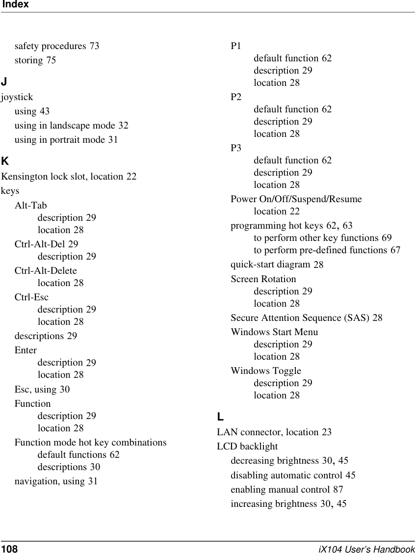 Index108   iX104 User’s Handbooksafety procedures 73storing 75Jjoystickusing 43using in landscape mode 32using in portrait mode 31KKensington lock slot, location 22keysAlt-Tabdescription 29location 28Ctrl-Alt-Del 29description 29Ctrl-Alt-Deletelocation 28Ctrl-Escdescription 29location 28descriptions 29Enterdescription 29location 28Esc, using 30Functiondescription 29location 28Function mode hot key combinationsdefault functions 62descriptions 30navigation, using 31P1default function 62description 29location 28P2default function 62description 29location 28P3default function 62description 29location 28Power On/Off/Suspend/Resumelocation 22programming hot keys 62, 63to perform other key functions 69to perform pre-defined functions 67quick-start diagram 28Screen Rotationdescription 29location 28Secure Attention Sequence (SAS) 28Windows Start Menudescription 29location 28Windows Toggledescription 29location 28LLAN connector, location 23LCD backlightdecreasing brightness 30, 45disabling automatic control 45enabling manual control 87increasing brightness 30, 45