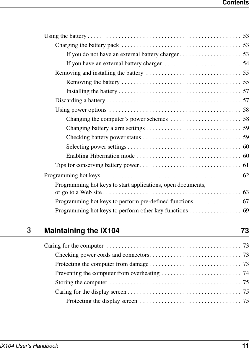 ContentsiX104 User’s Handbook   11Using the battery . . . . . . . . . . . . . . . . . . . . . . . . . . . . . . . . . . . . . . . . . . . . . . . . . .  53Charging the battery pack  . . . . . . . . . . . . . . . . . . . . . . . . . . . . . . . . . . . . . . .  53If you do not have an external battery charger . . . . . . . . . . . . . . . . . . . .  53If you have an external battery charger  . . . . . . . . . . . . . . . . . . . . . . . . .  54Removing and installing the battery  . . . . . . . . . . . . . . . . . . . . . . . . . . . . . . .  55Removing the battery . . . . . . . . . . . . . . . . . . . . . . . . . . . . . . . . . . . . . . .  55Installing the battery . . . . . . . . . . . . . . . . . . . . . . . . . . . . . . . . . . . . . . . .  57Discarding a battery . . . . . . . . . . . . . . . . . . . . . . . . . . . . . . . . . . . . . . . . . . . .  57Using power options  . . . . . . . . . . . . . . . . . . . . . . . . . . . . . . . . . . . . . . . . . . .  58Changing the computer’s power schemes  . . . . . . . . . . . . . . . . . . . . . . .  58Changing battery alarm settings . . . . . . . . . . . . . . . . . . . . . . . . . . . . . . .  59Checking battery power status . . . . . . . . . . . . . . . . . . . . . . . . . . . . . . . .  59Selecting power settings . . . . . . . . . . . . . . . . . . . . . . . . . . . . . . . . . . . . .  60Enabling Hibernation mode . . . . . . . . . . . . . . . . . . . . . . . . . . . . . . . . . .  60Tips for conserving battery power . . . . . . . . . . . . . . . . . . . . . . . . . . . . . . . . .  61Programming hot keys  . . . . . . . . . . . . . . . . . . . . . . . . . . . . . . . . . . . . . . . . . . . . .  62Programming hot keys to start applications, open documents, or go to a Web site . . . . . . . . . . . . . . . . . . . . . . . . . . . . . . . . . . . . . . . . . . . . .  63Programming hot keys to perform pre-defined functions . . . . . . . . . . . . . . .  67Programming hot keys to perform other key functions . . . . . . . . . . . . . . . . .  693Maintaining the iX104  73Caring for the computer  . . . . . . . . . . . . . . . . . . . . . . . . . . . . . . . . . . . . . . . . . . . .  73Checking power cords and connectors. . . . . . . . . . . . . . . . . . . . . . . . . . . . . .  73Protecting the computer from damage. . . . . . . . . . . . . . . . . . . . . . . . . . . . . .  73Preventing the computer from overheating . . . . . . . . . . . . . . . . . . . . . . . . . .  74Storing the computer . . . . . . . . . . . . . . . . . . . . . . . . . . . . . . . . . . . . . . . . . . .  75Caring for the display screen . . . . . . . . . . . . . . . . . . . . . . . . . . . . . . . . . . . . .  75Protecting the display screen  . . . . . . . . . . . . . . . . . . . . . . . . . . . . . . . . .  75