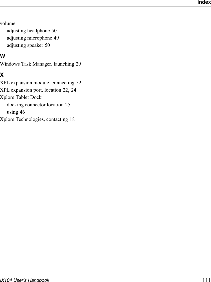 IndexiX104 User’s Handbook   111volumeadjusting headphone 50adjusting microphone 49adjusting speaker 50WWindows Task Manager, launching 29XXPL expansion module, connecting 52XPL expansion port, location 22, 24Xplore Tablet Dockdocking connector location 25using 46Xplore Technologies, contacting 18