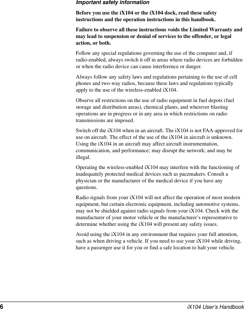6  iX104 User’s HandbookImportant safety informationBefore you use the iX104 or the iX104 dock, read these safety instructions and the operation instructions in this handbook.Failure to observe all these instructions voids the Limited Warranty and may lead to suspension or denial of services to the offender, or legal action, or both.Follow any special regulations governing the use of the computer and, if radio-enabled, always switch it off in areas where radio devices are forbidden or when the radio device can cause interference or danger.Always follow any safety laws and regulations pertaining to the use of cell phones and two-way radios, because these laws and regulations typically apply to the use of the wireless-enabled iX104.Observe all restrictions on the use of radio equipment in fuel depots (fuel storage and distribution areas), chemical plants, and wherever blasting operations are in progress or in any area in which restrictions on radio transmissions are imposed.Switch off the iX104 when in an aircraft. The iX104 is not FAA-approved for use on aircraft. The effect of the use of the iX104 in aircraft is unknown. Using the iX104 in an aircraft may affect aircraft instrumentation, communication, and performance; may disrupt the network; and may be illegal.Operating the wireless-enabled iX104 may interfere with the functioning of inadequately protected medical devices such as pacemakers. Consult a physician or the manufacturer of the medical device if you have any questions. Radio signals from your iX104 will not affect the operation of most modern equipment, but certain electronic equipment, including automotive systems, may not be shielded against radio signals from your iX104. Check with the manufacturer of your motor vehicle or the manufacturer’s representative to determine whether using the iX104 will present any safety issues.Avoid using the iX104 in any environment that requires your full attention, such as when driving a vehicle. If you need to use your iX104 while driving, have a passenger use it for you or find a safe location to halt your vehicle.