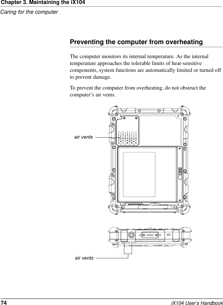 Chapter 3. Maintaining the iX104Caring for the computer74   iX104 User’s HandbookPreventing the computer from overheatingThe computer monitors its internal temperature. As the internal temperature approaches the tolerable limits of heat-sensitive components, system functions are automatically limited or turned off to prevent damage.To prevent the computer from overheating, do not obstruct the computer’s air vents.air ventsair vents