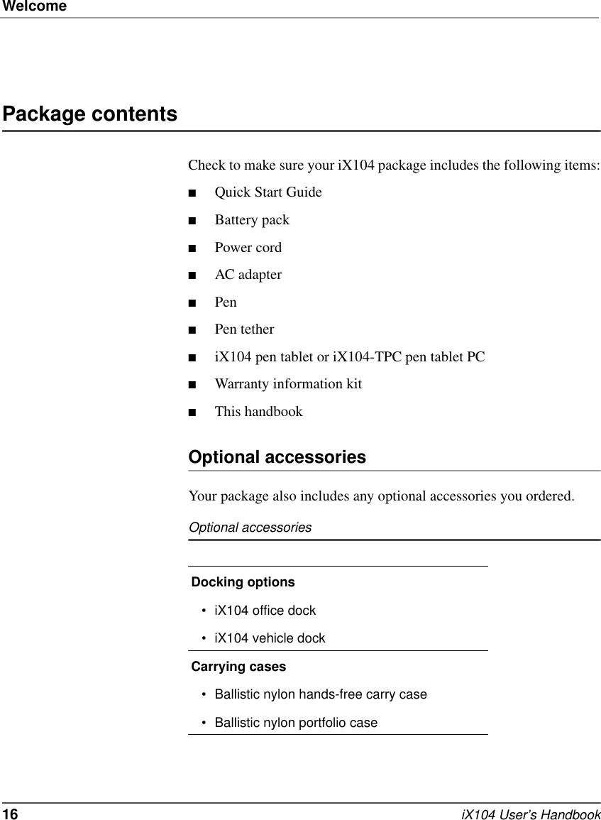 Welcome16   iX104 User’s HandbookPackage contentsCheck to make sure your iX104 package includes the following items:■Quick Start Guide■Battery pack■Power cord■AC adapter■Pen■Pen tether■iX104 pen tablet or iX104-TPC pen tablet PC■Warranty information kit■This handbookOptional accessoriesYour package also includes any optional accessories you ordered.Optional accessoriesDocking options• iX104 office dock• iX104 vehicle dockCarrying cases• Ballistic nylon hands-free carry case• Ballistic nylon portfolio case