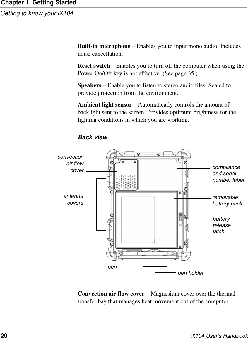 Chapter 1. Getting StartedGetting to know your iX10420   iX104 User’s HandbookBuilt-in microphone – Enables you to input mono audio. Includes noise cancellation.Reset switch – Enables you to turn off the computer when using the Power On/Off key is not effective. (See page 35.)Speakers – Enable you to listen to stereo audio files. Sealed to provide protection from the environment.Ambient light sensor – Automatically controls the amount of backlight sent to the screen. Provides optimum brightness for the lighting conditions in which you are working.Back viewConvection air flow cover – Magnesium cover over the thermal transfer bay that manages heat movement out of the computer.convectionair flowcoverpenremovablebattery packbatteryreleaselatchpen holderantennacoverscompliance and serial number label