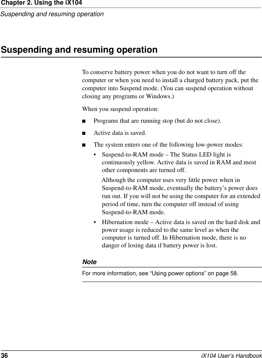 Chapter 2. Using the iX104Suspending and resuming operation36   iX104 User’s HandbookSuspending and resuming operationTo conserve battery power when you do not want to turn off the computer or when you need to install a charged battery pack, put the computer into Suspend mode. (You can suspend operation without closing any programs or Windows.)When you suspend operation:■Programs that are running stop (but do not close).■Active data is saved.■The system enters one of the following low-power modes:• Suspend-to-RAM mode – The Status LED light is continuously yellow. Active data is saved in RAM and most other components are turned off. Although the computer uses very little power when in Suspend-to-RAM mode, eventually the battery’s power does run out. If you will not be using the computer for an extended period of time, turn the computer off instead of using Suspend-to-RAM mode.• Hibernation mode – Active data is saved on the hard disk and power usage is reduced to the same level as when the computer is turned off. In Hibernation mode, there is no danger of losing data if battery power is lost.NoteFor more information, see “Using power options” on page 58.