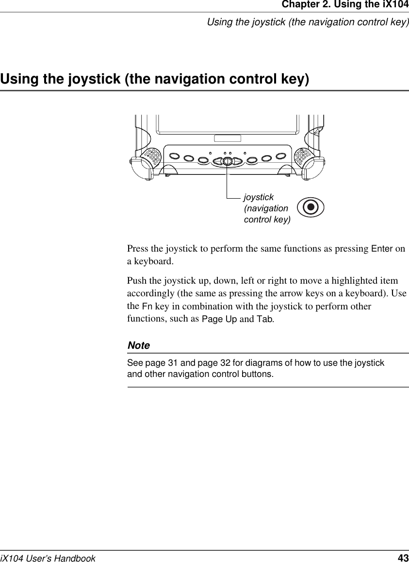 Chapter 2. Using the iX104Using the joystick (the navigation control key)iX104 User’s Handbook   43Using the joystick (the navigation control key)Press the joystick to perform the same functions as pressing Enter on a keyboard.Push the joystick up, down, left or right to move a highlighted item accordingly (the same as pressing the arrow keys on a keyboard). Use the Fn key in combination with the joystick to perform other functions, such as Page Up and Tab. NoteSee page 31 and page 32 for diagrams of how to use the joystick and other navigation control buttons.joystick(navigationcontrol key)