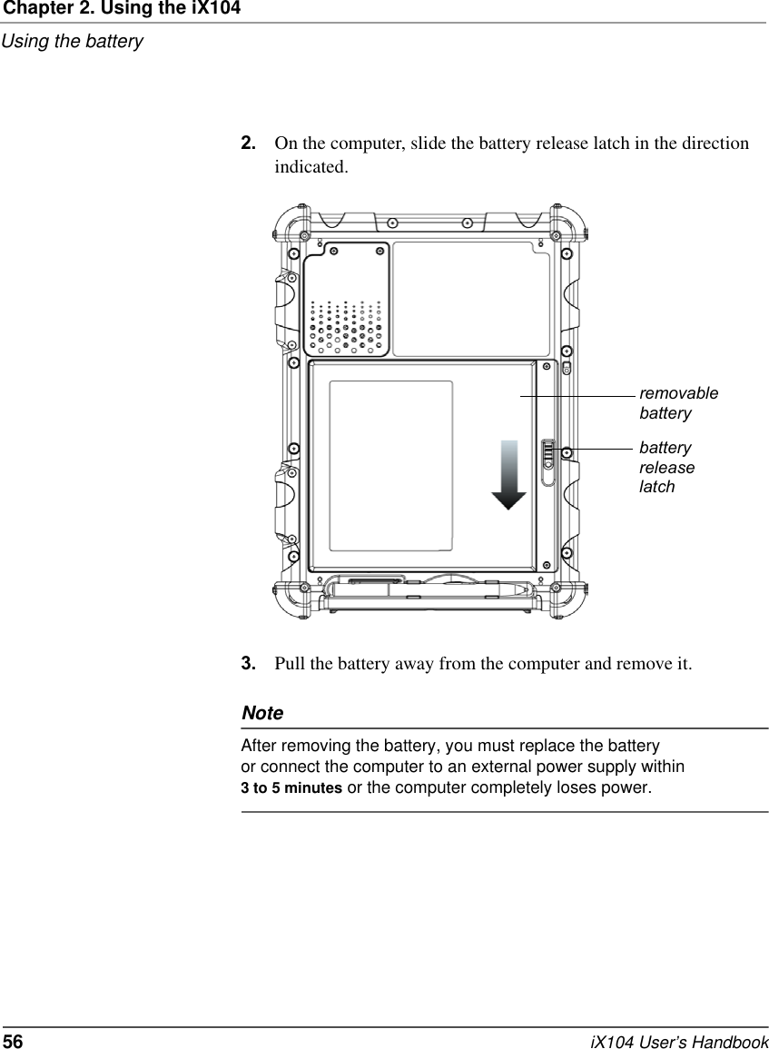 Chapter 2. Using the iX104Using the battery56   iX104 User’s Handbook2. On the computer, slide the battery release latch in the direction indicated.3. Pull the battery away from the computer and remove it.NoteAfter removing the battery, you must replace the battery or connect the computer to an external power supply within 3 to 5 minutes or the computer completely loses power.removablebatterybatteryreleaselatch