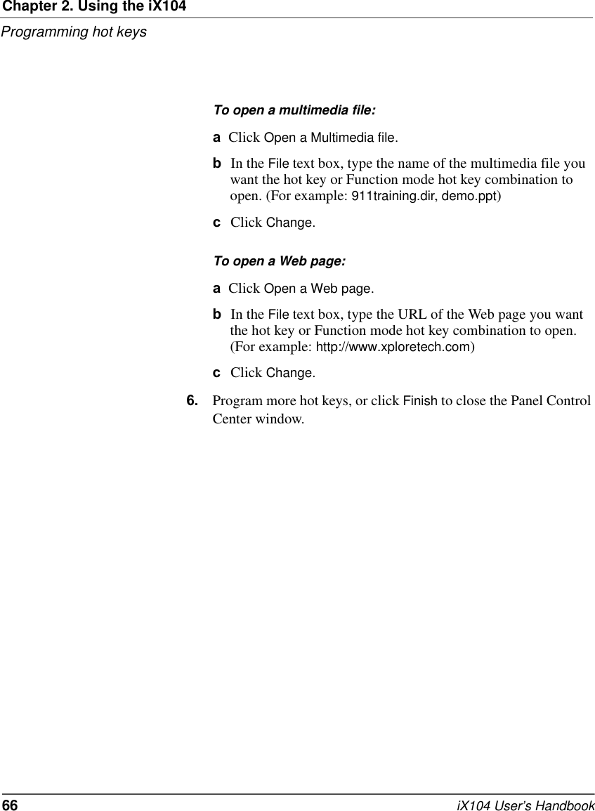 Chapter 2. Using the iX104Programming hot keys66   iX104 User’s HandbookTo open a multimedia file:aClick Open a Multimedia file.bIn the File text box, type the name of the multimedia file you want the hot key or Function mode hot key combination to open. (For example: 911training.dir, demo.ppt)cClick Change.To open a Web page:aClick Open a Web page.bIn the File text box, type the URL of the Web page you want the hot key or Function mode hot key combination to open. (For example: http://www.xploretech.com)cClick Change.6. Program more hot keys, or click Finish to close the Panel Control Center window.