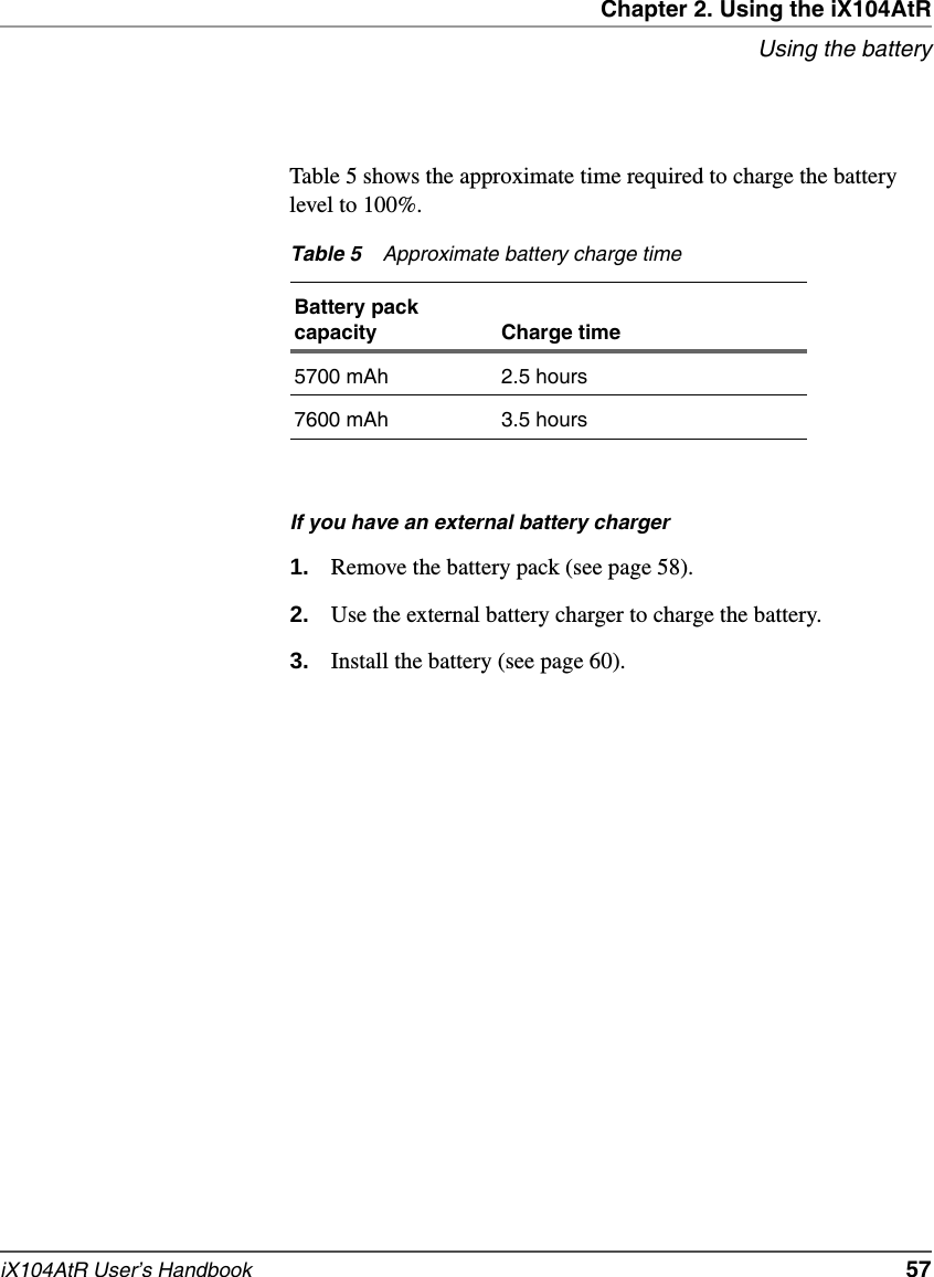 Chapter 2. Using the iX104AtRUsing the batteryiX104AtR User’s Handbook   57Table 5 shows the approximate time required to charge the battery level to 100%.If you have an external battery charger1. Remove the battery pack (see page 58).2. Use the external battery charger to charge the battery.3. Install the battery (see page 60).Table 5 Approximate battery charge timeBattery pack capacity Charge time5700 mAh 2.5 hours7600 mAh 3.5 hours