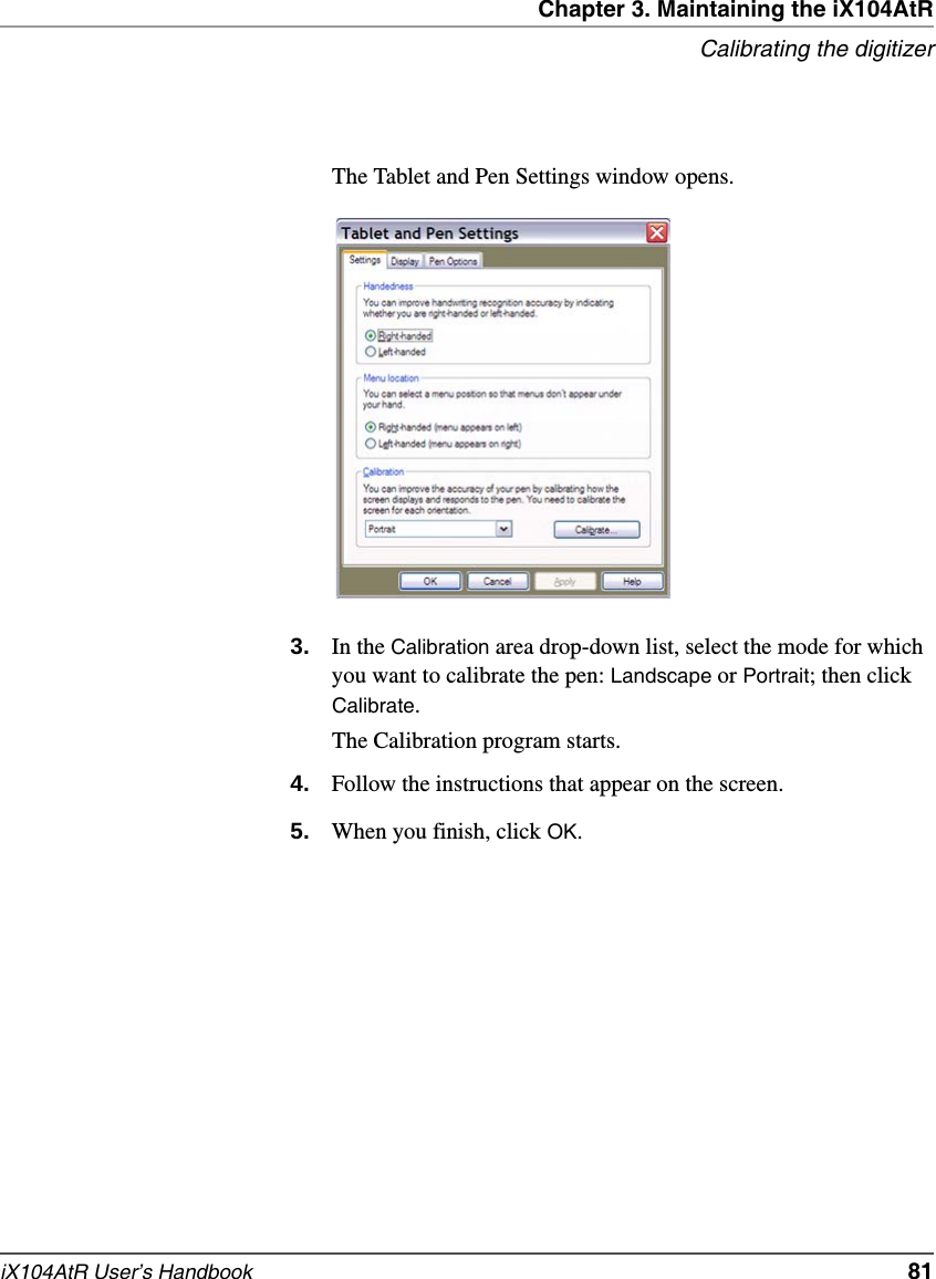 Chapter 3. Maintaining the iX104AtRCalibrating the digitizeriX104AtR User’s Handbook   81The Tablet and Pen Settings window opens.3. In the Calibration area drop-down list, select the mode for which you want to calibrate the pen: Landscape or Portrait; then click Calibrate.The Calibration program starts.4. Follow the instructions that appear on the screen.5. When you finish, click OK.