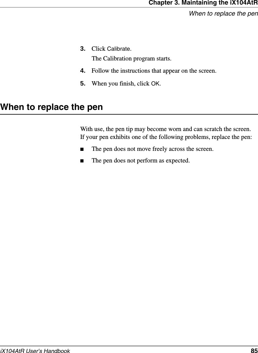 Chapter 3. Maintaining the iX104AtRWhen to replace the peniX104AtR User’s Handbook   853. Click Calibrate.The Calibration program starts.4. Follow the instructions that appear on the screen.5. When you finish, click OK.When to replace the penWith use, the pen tip may become worn and can scratch the screen. If your pen exhibits one of the following problems, replace the pen:■The pen does not move freely across the screen.■The pen does not perform as expected.