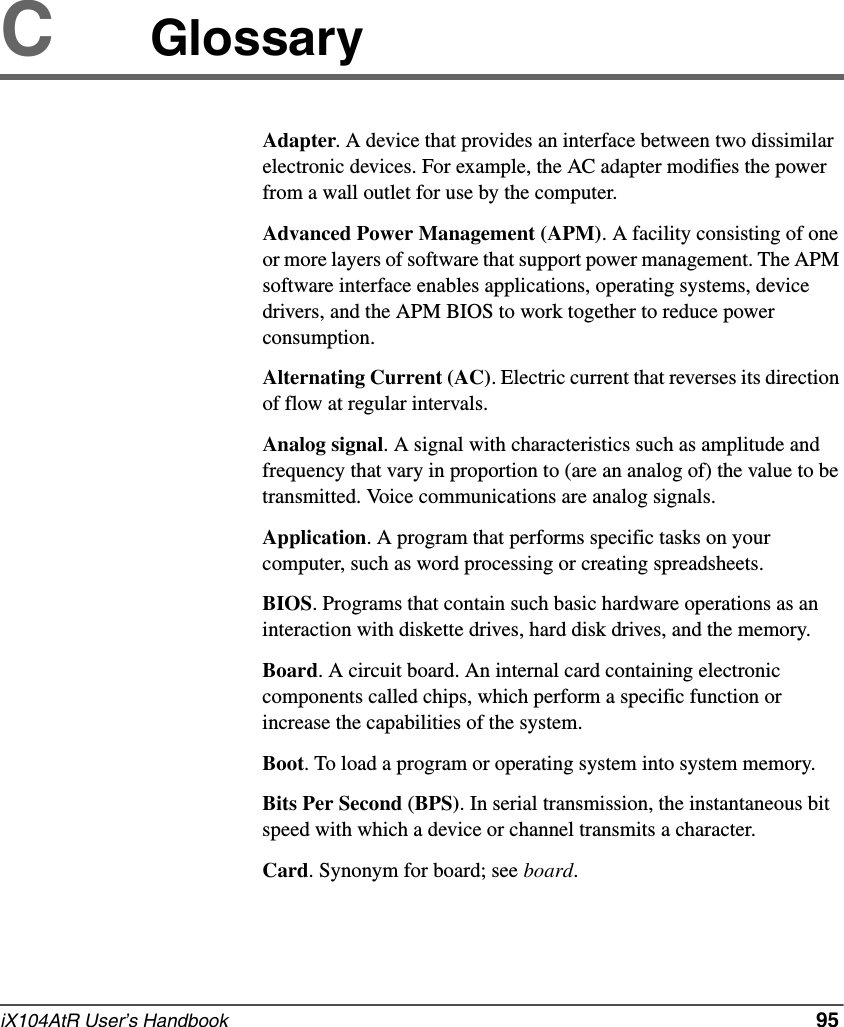 iX104AtR User’s Handbook   95CGlossaryAdapter. A device that provides an interface between two dissimilar electronic devices. For example, the AC adapter modifies the power from a wall outlet for use by the computer.Advanced Power Management (APM). A facility consisting of one or more layers of software that support power management. The APM software interface enables applications, operating systems, device drivers, and the APM BIOS to work together to reduce power consumption.Alternating Current (AC). Electric current that reverses its direction of flow at regular intervals.Analog signal. A signal with characteristics such as amplitude and frequency that vary in proportion to (are an analog of) the value to be transmitted. Voice communications are analog signals.Application. A program that performs specific tasks on your computer, such as word processing or creating spreadsheets.BIOS. Programs that contain such basic hardware operations as an interaction with diskette drives, hard disk drives, and the memory.Board. A circuit board. An internal card containing electronic components called chips, which perform a specific function or increase the capabilities of the system.Boot. To load a program or operating system into system memory.Bits Per Second (BPS). In serial transmission, the instantaneous bit speed with which a device or channel transmits a character.Card. Synonym for board; see board.