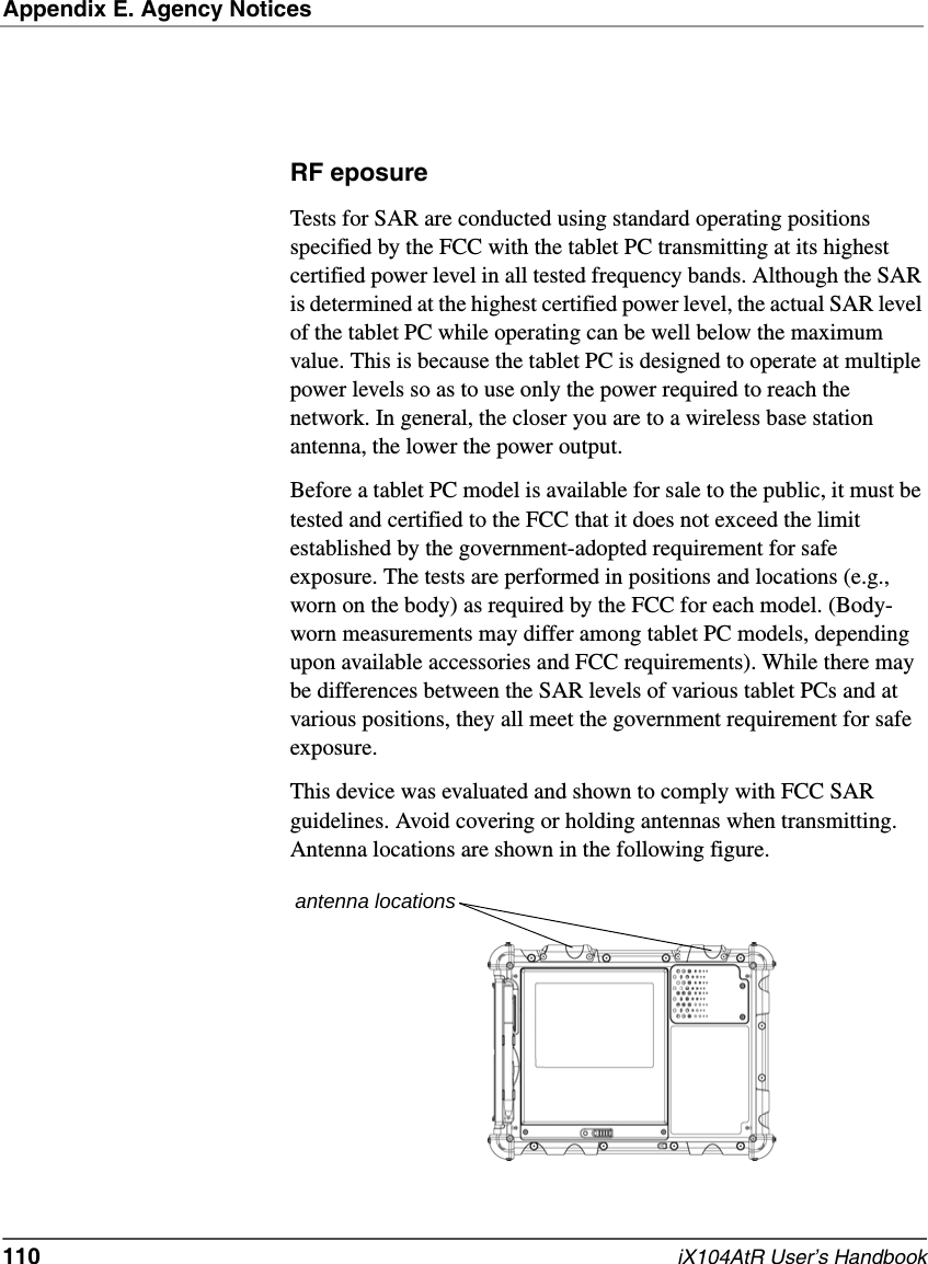 Appendix E. Agency Notices110   iX104AtR User’s HandbookRF eposure Tests for SAR are conducted using standard operating positions specified by the FCC with the tablet PC transmitting at its highest certified power level in all tested frequency bands. Although the SAR is determined at the highest certified power level, the actual SAR level of the tablet PC while operating can be well below the maximum value. This is because the tablet PC is designed to operate at multiple power levels so as to use only the power required to reach the network. In general, the closer you are to a wireless base station antenna, the lower the power output. Before a tablet PC model is available for sale to the public, it must be tested and certified to the FCC that it does not exceed the limit established by the government-adopted requirement for safe exposure. The tests are performed in positions and locations (e.g., worn on the body) as required by the FCC for each model. (Body-worn measurements may differ among tablet PC models, depending upon available accessories and FCC requirements). While there may be differences between the SAR levels of various tablet PCs and at various positions, they all meet the government requirement for safe exposure. This device was evaluated and shown to comply with FCC SAR guidelines. Avoid covering or holding antennas when transmitting. Antenna locations are shown in the following figure.antenna locations