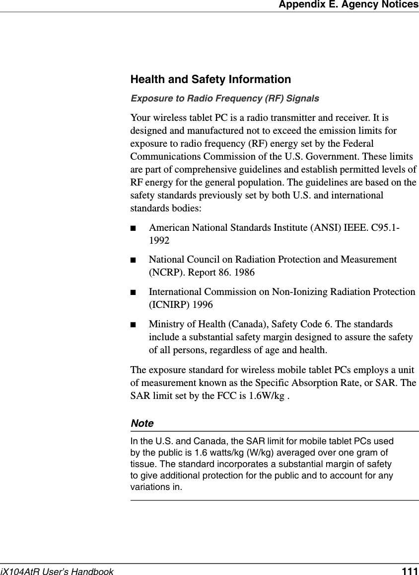 Appendix E. Agency NoticesiX104AtR User’s Handbook   111Health and Safety InformationExposure to Radio Frequency (RF) SignalsYour wireless tablet PC is a radio transmitter and receiver. It is designed and manufactured not to exceed the emission limits for exposure to radio frequency (RF) energy set by the Federal Communications Commission of the U.S. Government. These limits are part of comprehensive guidelines and establish permitted levels of RF energy for the general population. The guidelines are based on the safety standards previously set by both U.S. and international standards bodies: ■American National Standards Institute (ANSI) IEEE. C95.1-1992■National Council on Radiation Protection and Measurement (NCRP). Report 86. 1986■International Commission on Non-Ionizing Radiation Protection (ICNIRP) 1996■Ministry of Health (Canada), Safety Code 6. The standards include a substantial safety margin designed to assure the safety of all persons, regardless of age and health.The exposure standard for wireless mobile tablet PCs employs a unit of measurement known as the Specific Absorption Rate, or SAR. The SAR limit set by the FCC is 1.6W/kg .NoteIn the U.S. and Canada, the SAR limit for mobile tablet PCs used by the public is 1.6 watts/kg (W/kg) averaged over one gram of tissue. The standard incorporates a substantial margin of safety to give additional protection for the public and to account for any variations in.