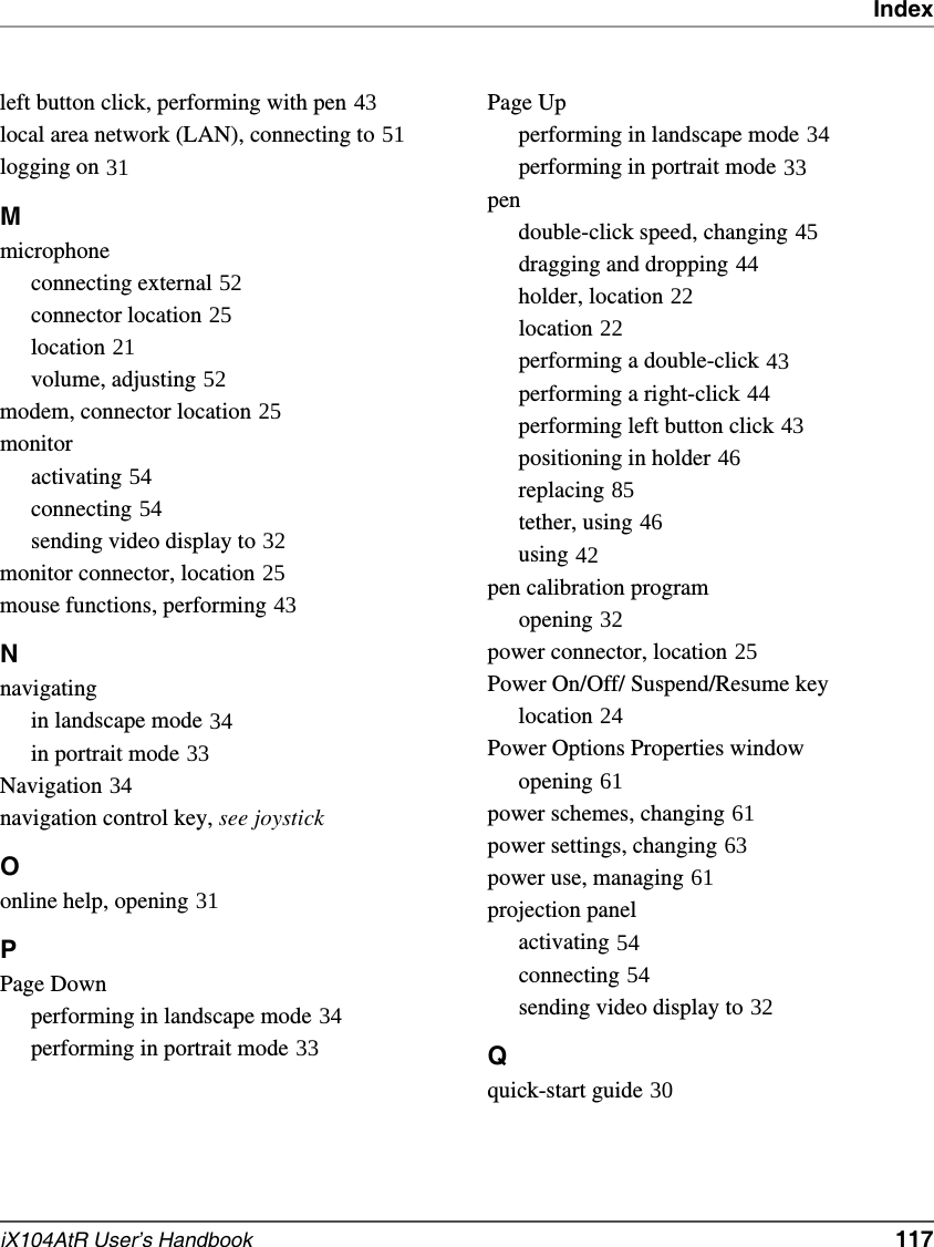 IndexiX104AtR User’s Handbook   117left button click, performing with pen 43local area network (LAN), connecting to 51logging on 31Mmicrophoneconnecting external 52connector location 25location 21volume, adjusting 52modem, connector location 25monitoractivating 54connecting 54sending video display to 32monitor connector, location 25mouse functions, performing 43Nnavigatingin landscape mode 34in portrait mode 33Navigation 34navigation control key, see joystick Oonline help, opening 31PPage Downperforming in landscape mode 34performing in portrait mode 33Page Upperforming in landscape mode 34performing in portrait mode 33pendouble-click speed, changing 45dragging and dropping 44holder, location 22location 22performing a double-click 43performing a right-click 44performing left button click 43positioning in holder 46replacing 85tether, using 46using 42pen calibration programopening 32power connector, location 25Power On/Off/ Suspend/Resume keylocation 24Power Options Properties windowopening 61power schemes, changing 61power settings, changing 63power use, managing 61projection panelactivating 54connecting 54sending video display to 32Qquick-start guide 30