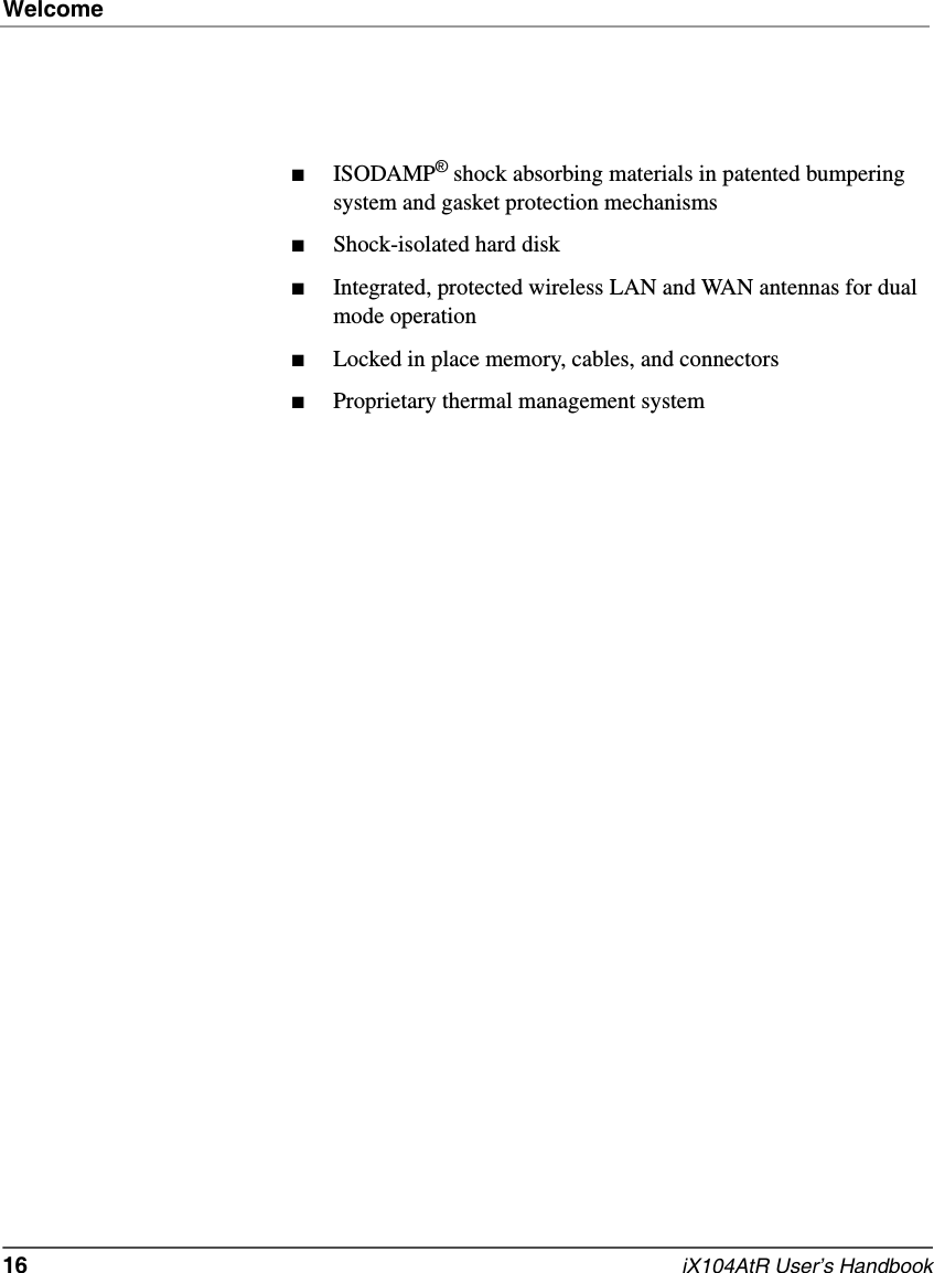 Welcome16   iX104AtR User’s Handbook■ISODAMP® shock absorbing materials in patented bumpering system and gasket protection mechanisms■Shock-isolated hard disk■Integrated, protected wireless LAN and WAN antennas for dual mode operation■Locked in place memory, cables, and connectors■Proprietary thermal management system