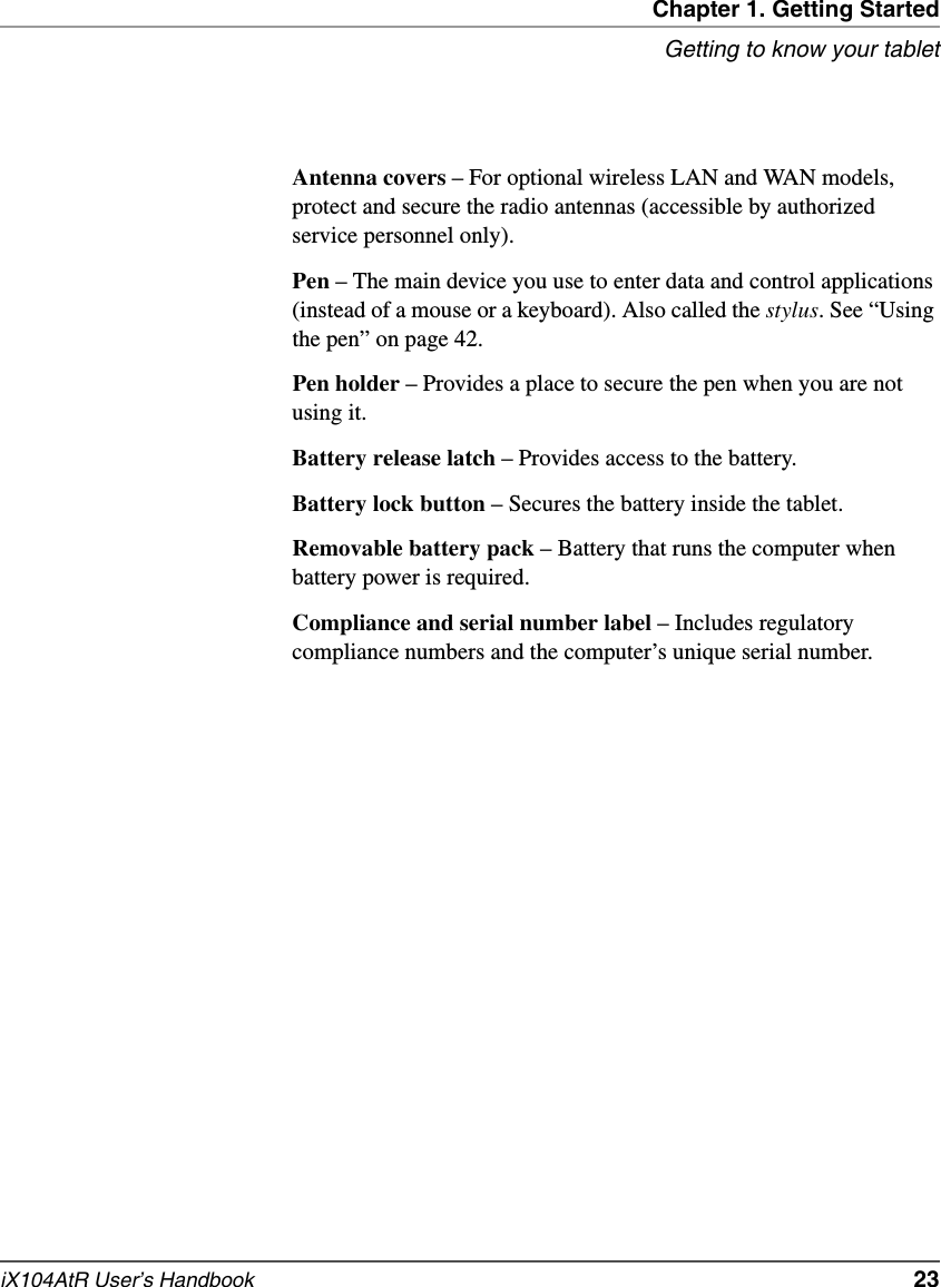 Chapter 1. Getting StartedGetting to know your tabletiX104AtR User’s Handbook   23Antenna covers – For optional wireless LAN and WAN models, protect and secure the radio antennas (accessible by authorized service personnel only).Pen – The main device you use to enter data and control applications (instead of a mouse or a keyboard). Also called the stylus. See “Using the pen” on page 42.Pen holder – Provides a place to secure the pen when you are not using it.Battery release latch – Provides access to the battery.Battery lock button – Secures the battery inside the tablet.Removable battery pack – Battery that runs the computer when battery power is required.Compliance and serial number label – Includes regulatory compliance numbers and the computer’s unique serial number.