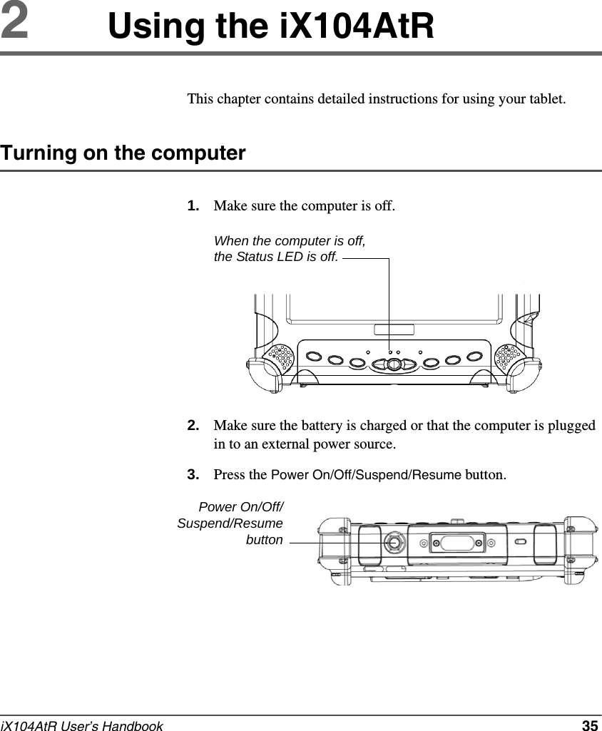 iX104AtR User’s Handbook   352Using the iX104AtRThis chapter contains detailed instructions for using your tablet.Turning on the computer1. Make sure the computer is off.2. Make sure the battery is charged or that the computer is plugged in to an external power source.3. Press the Power On/Off/Suspend/Resume button.When the computer is off, the Status LED is off.Power On/Off/Suspend/Resumebutton