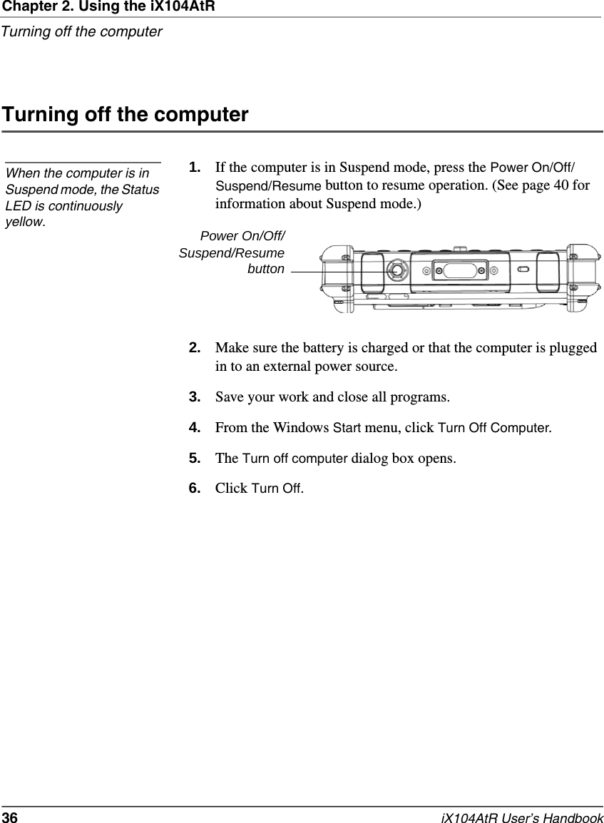 Chapter 2. Using the iX104AtRTurning off the computer36   iX104AtR User’s HandbookTurning off the computer1. If the computer is in Suspend mode, press the Power On/Off/Suspend/Resume button to resume operation. (See page 40 for information about Suspend mode.)2. Make sure the battery is charged or that the computer is plugged in to an external power source.3. Save your work and close all programs.4. From the Windows Start menu, click Turn Off Computer.5. The Turn off computer dialog box opens.6. Click Turn Off.When the computer is in Suspend mode, the Status LED is continuously yellow. Power On/Off/Suspend/Resumebutton