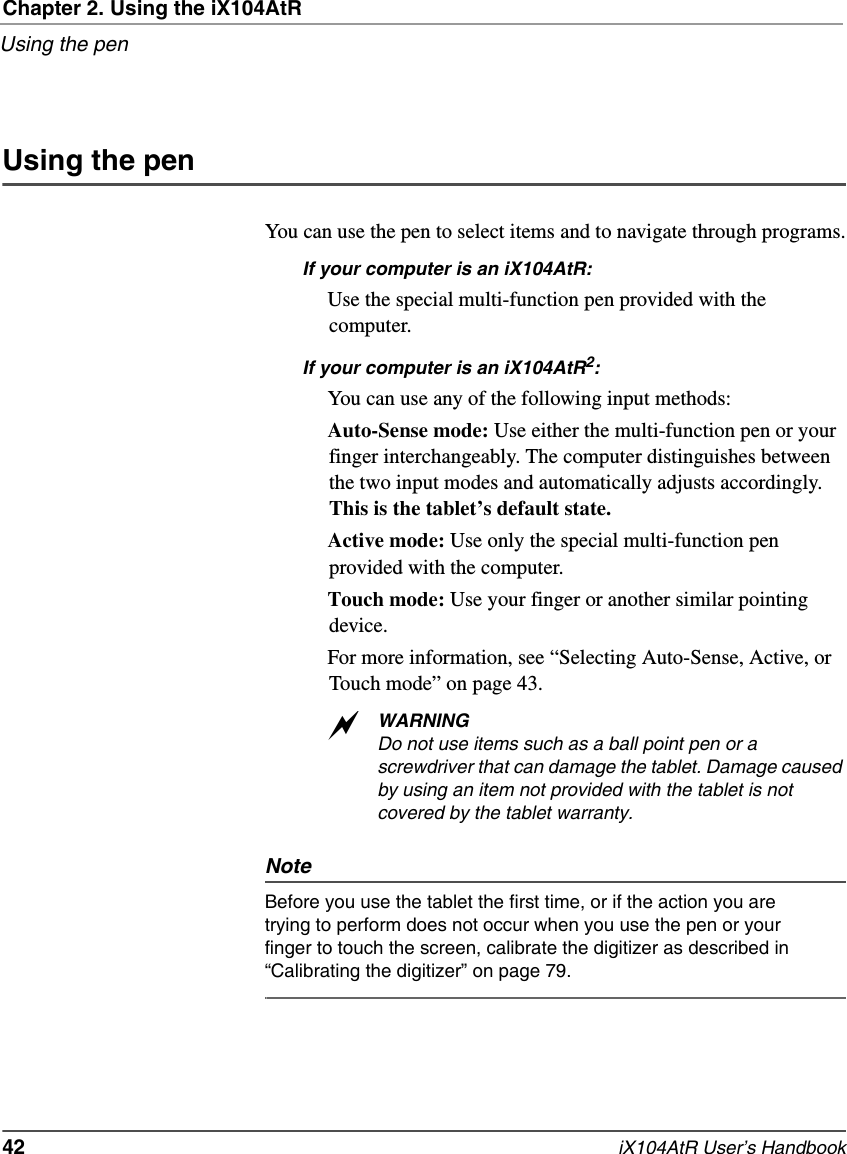 Chapter 2. Using the iX104AtRUsing the pen42   iX104AtR User’s HandbookUsing the penYou can use the pen to select items and to navigate through programs.If your computer is an iX104AtR: Use the special multi-function pen provided with the computer.If your computer is an iX104AtR2:You can use any of the following input methods:Auto-Sense mode: Use either the multi-function pen or your finger interchangeably. The computer distinguishes between the two input modes and automatically adjusts accordingly. This is the tablet’s default state.Active mode: Use only the special multi-function pen provided with the computer. Touch mode: Use your finger or another similar pointing device.For more information, see “Selecting Auto-Sense, Active, or Touch mode” on page 43.WARNINGDo not use items such as a ball point pen or a screwdriver that can damage the tablet. Damage caused by using an item not provided with the tablet is not covered by the tablet warranty.NoteBefore you use the tablet the first time, or if the action you are trying to perform does not occur when you use the pen or your finger to touch the screen, calibrate the digitizer as described in “Calibrating the digitizer” on page 79.a