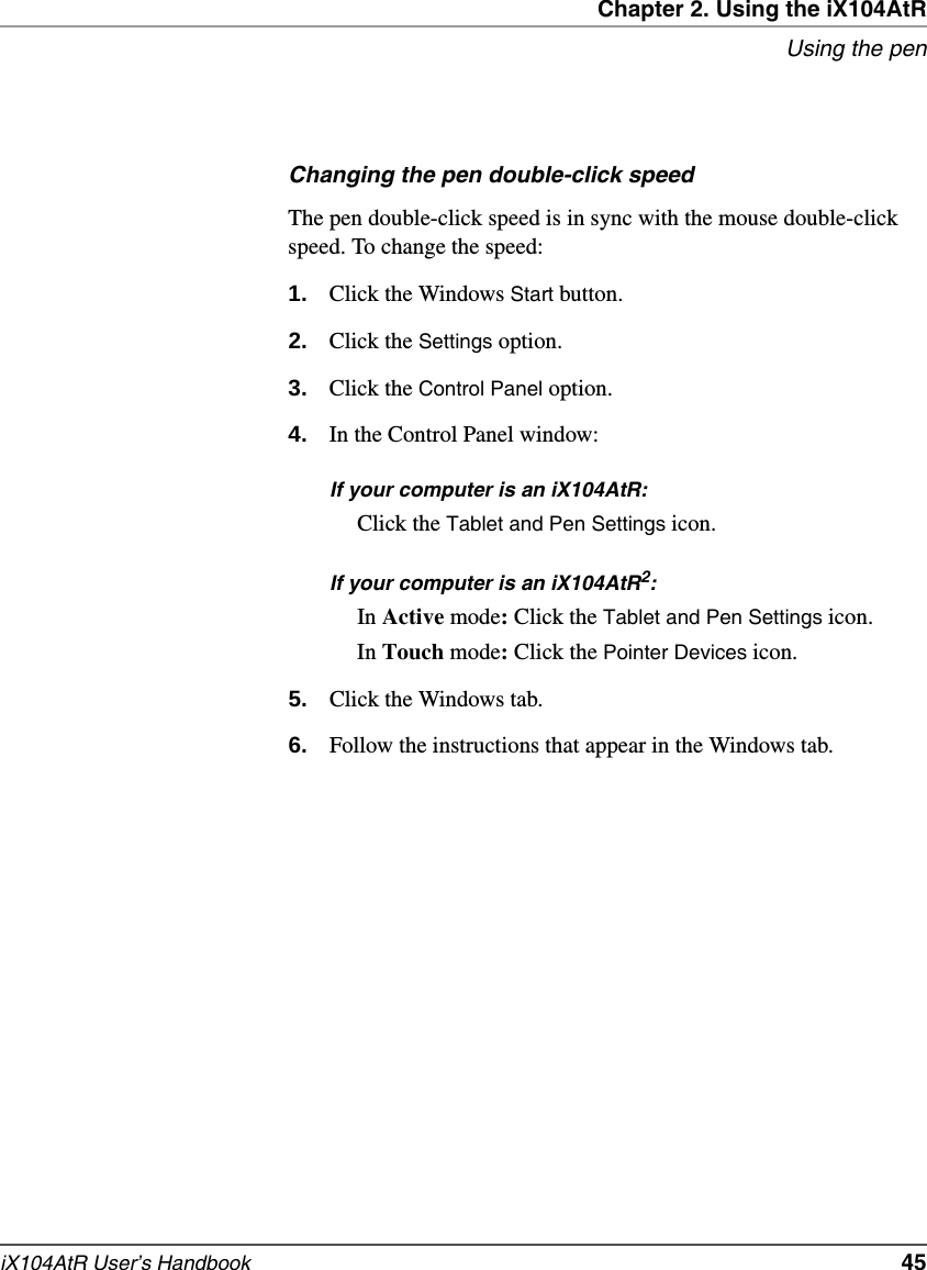 Chapter 2. Using the iX104AtRUsing the peniX104AtR User’s Handbook   45Changing the pen double-click speedThe pen double-click speed is in sync with the mouse double-click speed. To change the speed:1. Click the Windows Start button.2. Click the Settings option.3. Click the Control Panel option.4. In the Control Panel window:If your computer is an iX104AtR:Click the Tablet and Pen Settings icon.If your computer is an iX104AtR2:In Active mode: Click the Tablet and Pen Settings icon.In Touch mode: Click the Pointer Devices icon.5. Click the Windows tab.6. Follow the instructions that appear in the Windows tab.