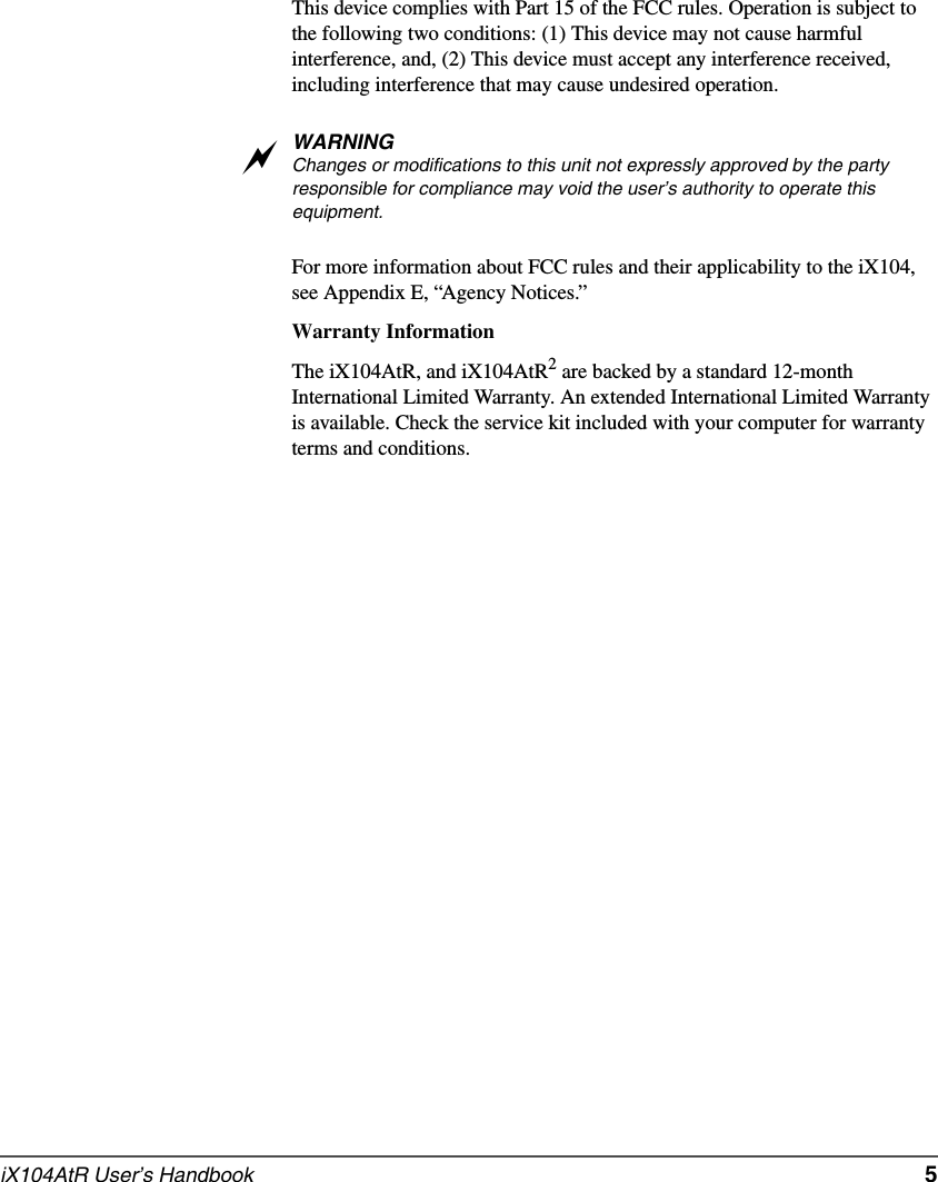 iX104AtR User’s Handbook   5This device complies with Part 15 of the FCC rules. Operation is subject to the following two conditions: (1) This device may not cause harmful interference, and, (2) This device must accept any interference received, including interference that may cause undesired operation.WARNINGChanges or modifications to this unit not expressly approved by the party responsible for compliance may void the user’s authority to operate this equipment. For more information about FCC rules and their applicability to the iX104, see Appendix E, “Agency Notices.” Warranty InformationThe iX104AtR, and iX104AtR2 are backed by a standard 12-month International Limited Warranty. An extended International Limited Warranty is available. Check the service kit included with your computer for warranty terms and conditions.a