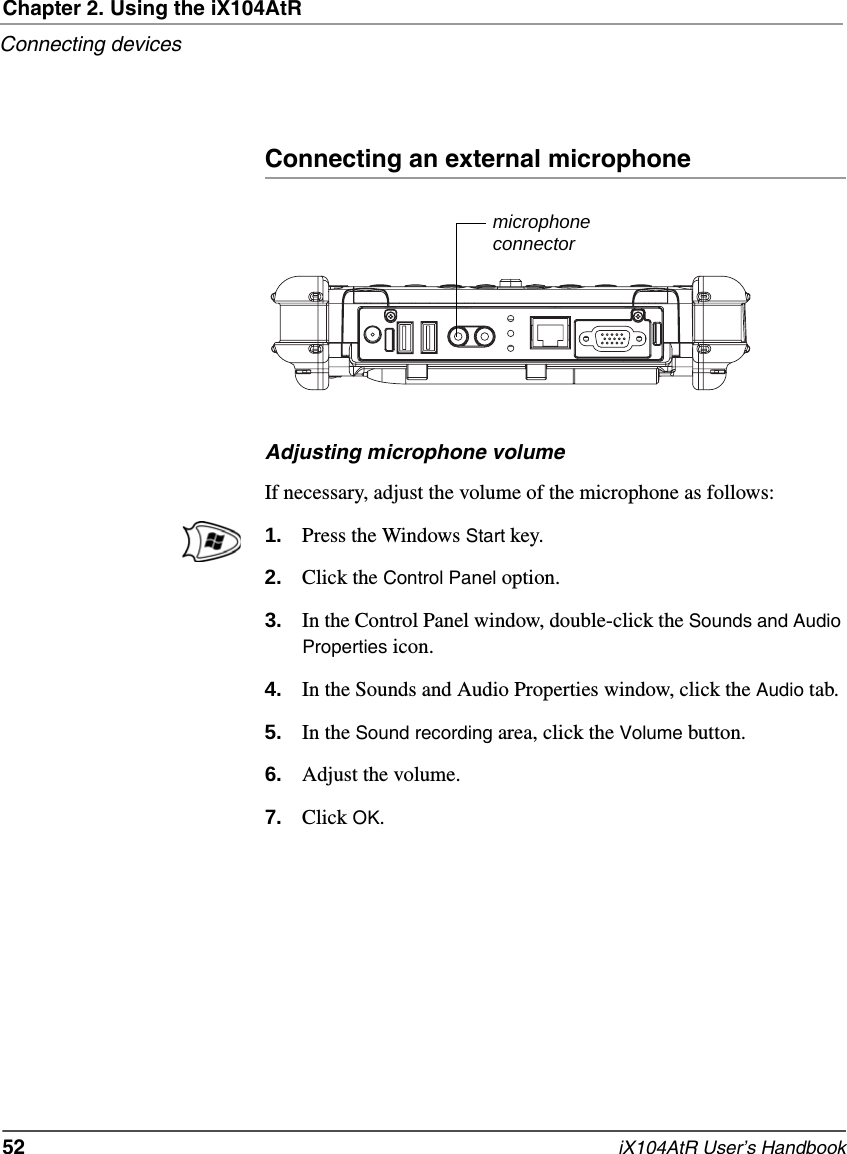 Chapter 2. Using the iX104AtRConnecting devices52   iX104AtR User’s HandbookConnecting an external microphoneAdjusting microphone volumeIf necessary, adjust the volume of the microphone as follows:1. Press the Windows Start key.2. Click the Control Panel option.3. In the Control Panel window, double-click the Sounds and Audio Properties icon.4. In the Sounds and Audio Properties window, click the Audio tab.5. In the Sound recording area, click the Volume button.6. Adjust the volume.7. Click OK.microphoneconnector