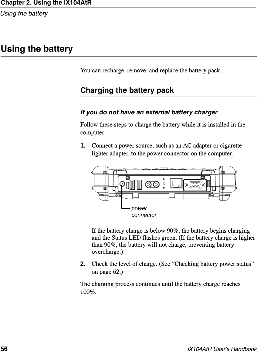 Chapter 2. Using the iX104AtRUsing the battery56   iX104AtR User’s HandbookUsing the batteryYou can recharge, remove, and replace the battery pack.Charging the battery packIf you do not have an external battery chargerFollow these steps to charge the battery while it is installed in the computer:1. Connect a power source, such as an AC adapter or cigarette lighter adapter, to the power connector on the computer.If the battery charge is below 90%, the battery begins charging and the Status LED flashes green. (If the battery charge is higher than 90%, the battery will not charge, preventing battery overcharge.)2. Check the level of charge. (See “Checking battery power status” on page 62.)The charging process continues until the battery charge reaches 100%.powerconnector