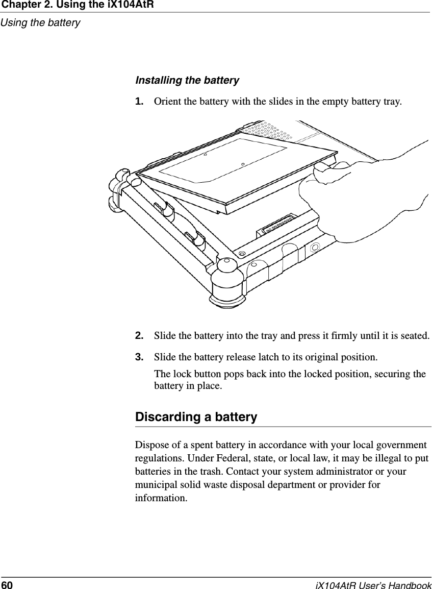 Chapter 2. Using the iX104AtRUsing the battery60   iX104AtR User’s HandbookInstalling the battery1. Orient the battery with the slides in the empty battery tray.2. Slide the battery into the tray and press it firmly until it is seated.3. Slide the battery release latch to its original position.The lock button pops back into the locked position, securing the battery in place.Discarding a batteryDispose of a spent battery in accordance with your local government regulations. Under Federal, state, or local law, it may be illegal to put batteries in the trash. Contact your system administrator or your municipal solid waste disposal department or provider for information.