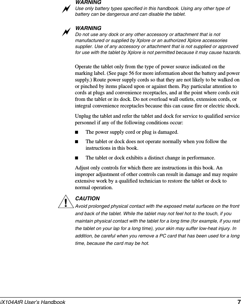 iX104AtR User’s Handbook   7WARNINGUse only battery types specified in this handbook. Using any other type of battery can be dangerous and can disable the tablet.WARNINGDo not use any dock or any other accessory or attachment that is not manufactured or supplied by Xplore or an authorized Xplore accessories supplier. Use of any accessory or attachment that is not supplied or approved for use with the tablet by Xplore is not permitted because it may cause hazards.Operate the tablet only from the type of power source indicated on the marking label. (See page 56 for more information about the battery and power supply.) Route power supply cords so that they are not likely to be walked on or pinched by items placed upon or against them. Pay particular attention to cords at plugs and convenience receptacles, and at the point where cords exit from the tablet or its dock. Do not overload wall outlets, extension cords, or integral convenience receptacles because this can cause fire or electric shock.Unplug the tablet and refer the tablet and dock for service to qualified service personnel if any of the following conditions occur:■The power supply cord or plug is damaged.■The tablet or dock does not operate normally when you follow the instructions in this book.■The tablet or dock exhibits a distinct change in performance.Adjust only controls for which there are instructions in this book. An improper adjustment of other controls can result in damage and may require extensive work by a qualified technician to restore the tablet or dock to normal operation.CAUTIONAvoid prolonged physical contact with the exposed metal surfaces on the front and back of the tablet. While the tablet may not feel hot to the touch, if you maintain physical contact with the tablet for a long time (for example, if you rest the tablet on your lap for a long time), your skin may suffer low-heat injury. In addition, be careful when you remove a PC card that has been used for a long time, because the card may be hot.aa