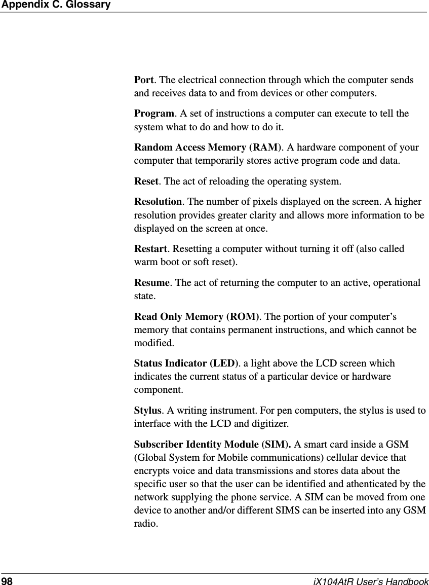 Appendix C. Glossary98   iX104AtR User’s HandbookPort. The electrical connection through which the computer sends and receives data to and from devices or other computers.Program. A set of instructions a computer can execute to tell the system what to do and how to do it.Random Access Memory (RAM). A hardware component of your computer that temporarily stores active program code and data.Reset. The act of reloading the operating system.Resolution. The number of pixels displayed on the screen. A higher resolution provides greater clarity and allows more information to be displayed on the screen at once.Restart. Resetting a computer without turning it off (also called warm boot or soft reset).Resume. The act of returning the computer to an active, operational state.Read Only Memory (ROM). The portion of your computer’s memory that contains permanent instructions, and which cannot be modified.Status Indicator (LED). a light above the LCD screen which indicates the current status of a particular device or hardware component.Stylus. A writing instrument. For pen computers, the stylus is used to interface with the LCD and digitizer.Subscriber Identity Module (SIM). A smart card inside a GSM (Global System for Mobile communications) cellular device that encrypts voice and data transmissions and stores data about the specific user so that the user can be identified and athenticated by the network supplying the phone service. A SIM can be moved from one device to another and/or different SIMS can be inserted into any GSM radio.